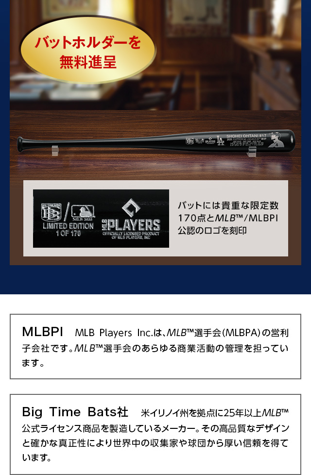 バットホルダーを無料進呈。バットには貴重な限定数170点とMLB™/MLBPI公認のロゴを刻印。／MLBPI：MLB　Players　Inc.は、MLB™選手会（MLBPA）の営利子会社です。MLB™選手会のあらゆる商業活動の管理を担っています。／Big　Time　Bats社：米イリノイ州を拠点に25年以上MLB™公式ライセンス商品を製造しているメーカー。その高品質なデザインと確かな真正性により世界中の収集家や球団から厚い信頼を得ている。