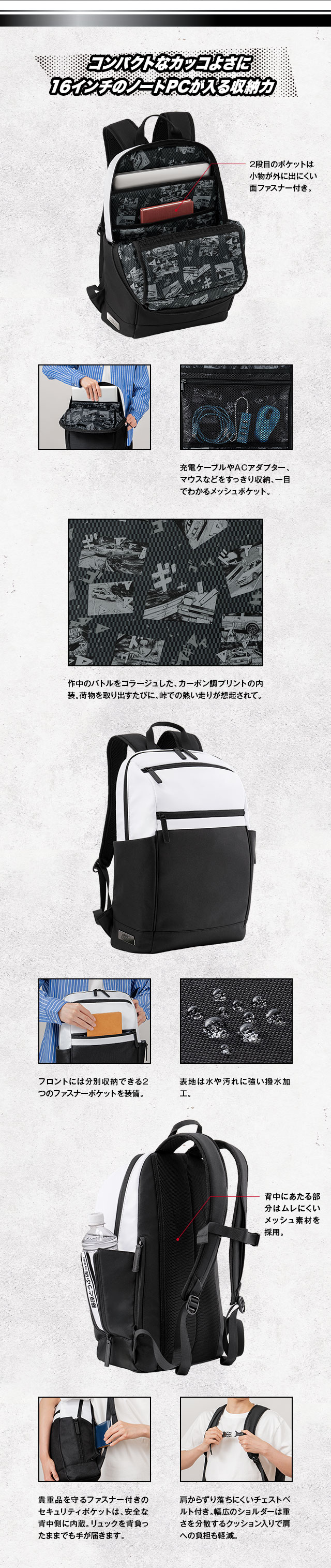 コンパクトなカッコよさに16インチのノートPCが入る収納力／クッションポケットは最大16インチまでのノートパソコンに対応。2段目のポケットは小物が外に出にくい面ファスナー付き。充電ケーブルやACアダプター、マウスなどをすっきり収納、一目でわかるメッシュポケット。作中のバトルをコラージュした、カーボン調プリントの内装。荷物を取り出すたびに、峠での熱い走りが想起されて。フロントには分別収納できる2つのファスナーポケットを装備。表地は水や汚れに強い撥水加工。貴重品を守るファスナー付きのセキュリティポケットは、安全な背中側に内蔵。リュックを背負ったままでも手が届きます。肩からずり落ちにくいチェストベルト付き。幅広のショルダーは重さを分散するクッション入りで肩への負担も軽減。背中にあたる部分はムレにくい
メッシュ素材を採用。