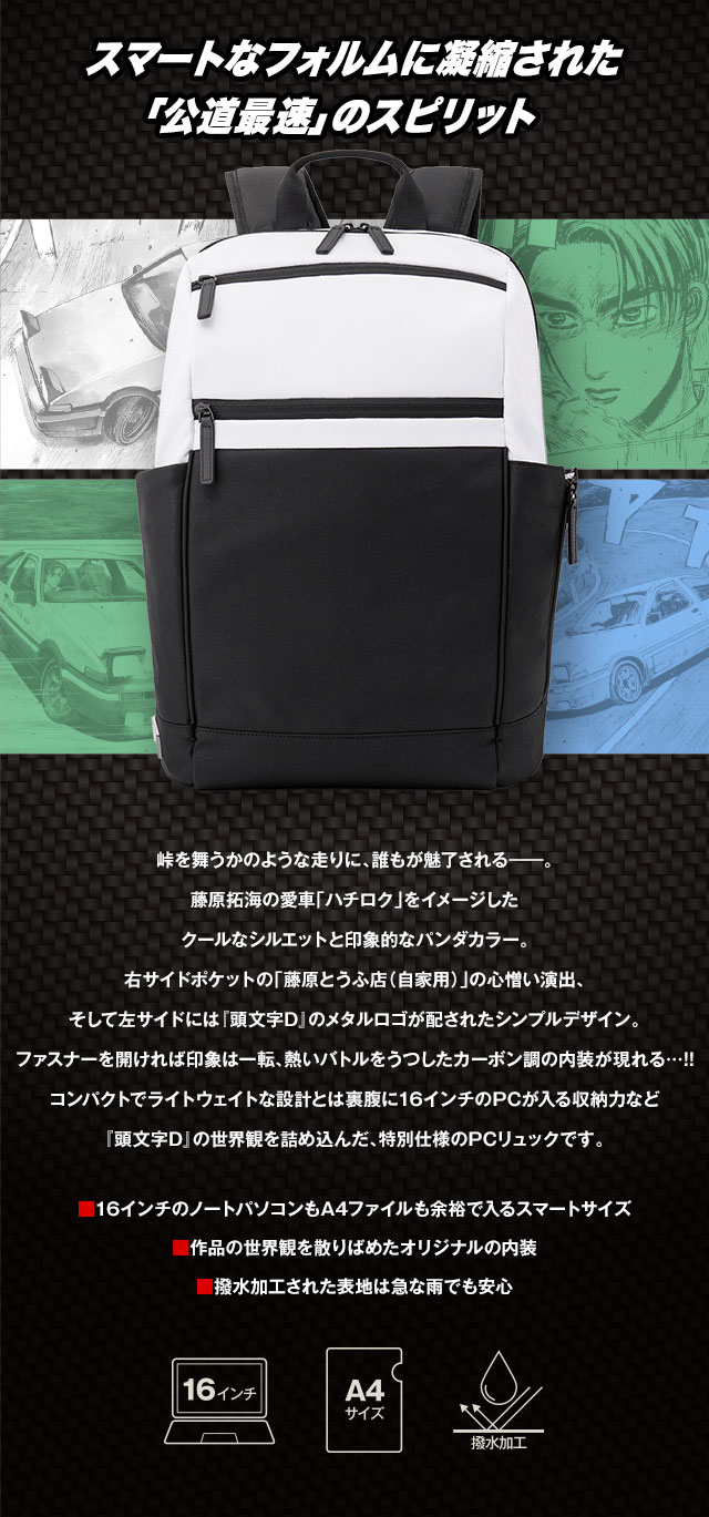 スマートなフォルムに凝縮された 「公道最速」のスピリット。峠を舞うかのような走りに、誰もが魅了される──。藤原拓海の愛車「ハチロク」をイメージしたクールなシルエットと印象的なパンダカラー。右サイドポケットの「藤原とうふ店（自家用）」の心憎い演出、そして左サイドには『頭文字D』のメタルロゴが配されたシンプルデザイン。ファスナーを開ければ印象は一転、熱いバトルをうつしたカーボン調の内装が現れる…!!コンパクトでライトウェイトな設計とは裏腹に16インチのPCが入る収納力など『頭文字D』の世界観を詰め込んだ、特別仕様のPCリュックです。／■16インチのノートパソコンもA4ファイルも余裕の収納力、■『頭文字D』の世界観を散りばめたオリジナルデザイン、■急な雨も安心の撥水加工