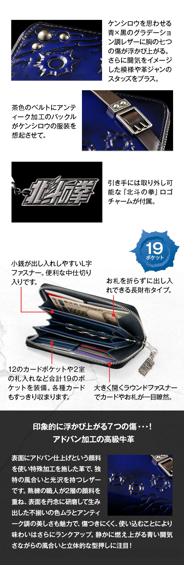 1、ケンシロウを思わせる青×黒のグラデーション調レザーに胸の七つの傷が浮かび上がる。さらに闘気をイメージした模様や革ジャンのスタッズをプラス。2、茶色のベルトにアンティーク加工のバックルがケンシロウの服装を想起させて。3、引き手には取り外し可能な『北斗の拳』ロゴチャームが付属。／中：1、小銭が出し入れしやすいL字ファスナー。便利な中仕切り入りです。2、12のカードポケットや2室の札入れなど合計19のポケットを装備。各種カードもすっきり収まります。3、お札を折らずに出し入れできる長財布タイプ。4、大きく開くラウンドファスナーでカードやお札が一目瞭然。／印象的に浮かび上がる７つの傷…！アドバン加工の高級牛革：表面にアドバン仕上げという顔料を使い特殊加工を施した革で、独特の風合いと光沢を持つレザーです。熟練の職人が2層の顔料を重ね、表面を丹念に研磨して生み出した不揃いの色ムラとアンティーク調の美しさも魅力で、傷つきにくく、使い込むことにより味わいはさらにランクアップ。静かに燃え上がる青い闘気さながらの風合いと立体的な型押しに注目！