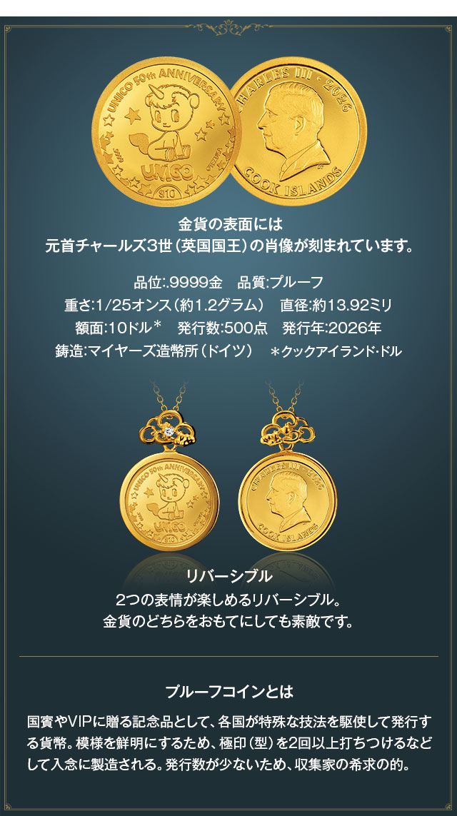 金貨の表面には元首チャールズ３世（英国国王）の肖像が刻まれています。／品位：.9999金、品質:プルーフ、重さ：1/25オンス（約1.2グラム）、直径：約13.92ミリ、額面：10クックアイランド・ドル、発行数：500点、発行年：2026年、鋳造：マイヤーズ造幣所（ドイツ）。2つの表情が楽しめるリバーシブル。金貨のどちらをおもてにしても素敵です。／プルーフコインとは：国賓やVIPに贈る記念品として、各国が特殊な技法を駆使して発行する貨幣。模様を鮮明にするため、極印（型）を2回以上打ちつけるなどして入念に製造される。発行数が少ないため、収集家の希求の的。