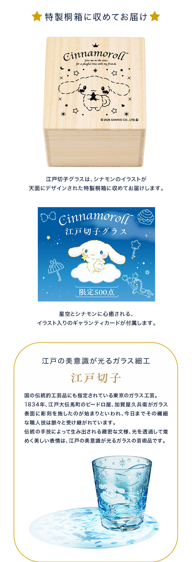 特製桐箱に収めてお届け。江戸切子グラスは、シナモンのイラストが天面にデザインされた特製桐箱に収めてお届けします。星空とシナモンに心癒される、イラスト入りのギャランティカードが付属します。／江戸の美意識が光るガラス細工、江戸切子：国の伝統的工芸品にも指定されている東京のガラス工芸。
1834年、江戸大伝馬町のビードロ屋、加賀屋久兵衛がガラス表面に彫刻を施したのが始まりといわれ、今日までその繊細な職人技は脈々と受け継がれています。
伝統の手技によって生み出される緻密な文様、光を透過して煌めく美しい表情は、江戸の美意識が光るガラスの芸術品です。
