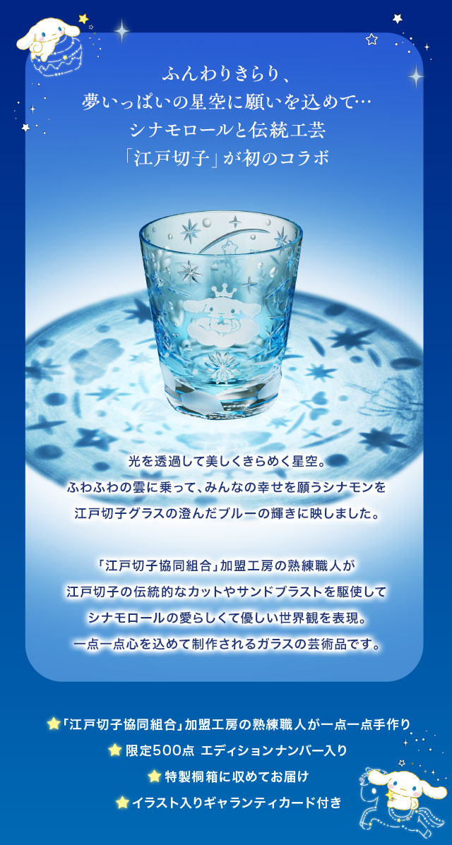 ふんわりきらり、夢いっぱいの星空に願いを込めて…。シナモロールと伝統工芸「江戸切子」が初のコラボ／光を透過して美しくきらめく星空。ふわふわの雲に乗って、みんなの幸せを願うシナモンを江戸切子グラスの澄んだブルーの輝きに映しました。「江戸切子協同組合」加盟工房の熟練職人が江戸切子の伝統的なカットやサンドブラストを駆使してシナモロールの愛らしくて優しい世界観を表現。一点一点心を込めて制作されるガラスの芸術品です。／■「江戸切子協同組合」加盟工房の熟練職人が一点一点手作り、■限定500点 エディションナンバー入り、■特製桐箱に収めてお届け、■イラスト入りギャランティカード付き