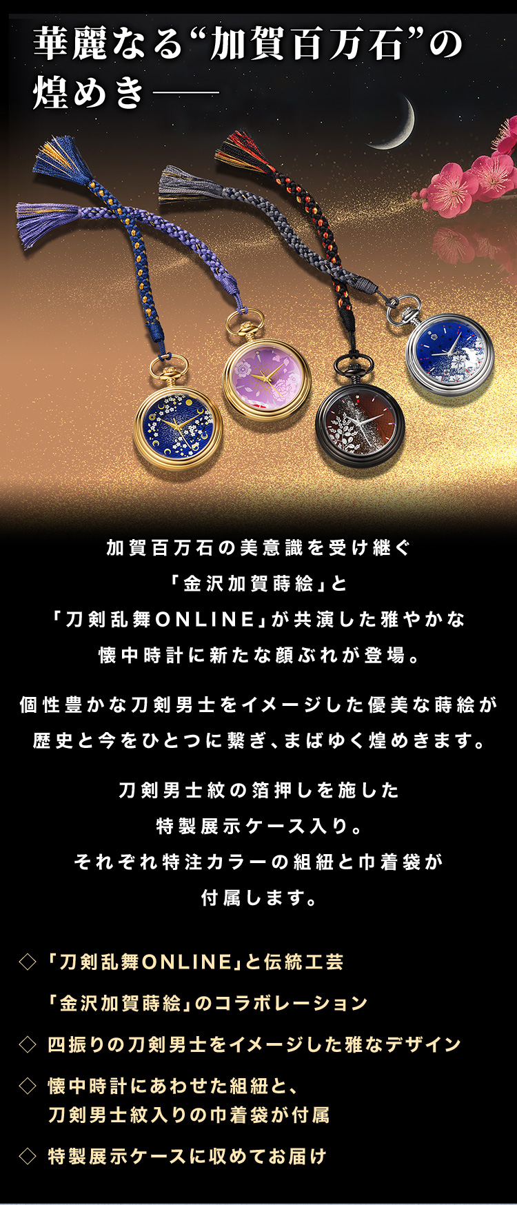 “加賀百万石の美意識を受け継ぐ「金沢加賀蒔絵」と「刀剣乱舞ONLINE」が共演した雅やかな懐中時計に新たな顔ぶれが登場。個性豊かな刀剣男士をイメージした優美な蒔絵が歴史と今をひとつに繋ぎ、まばゆく煌めきます。刀剣男士紋の箔押しを施した特製展示ケース入り。それぞれ特注カラーの組紐と巾着袋が付属します。