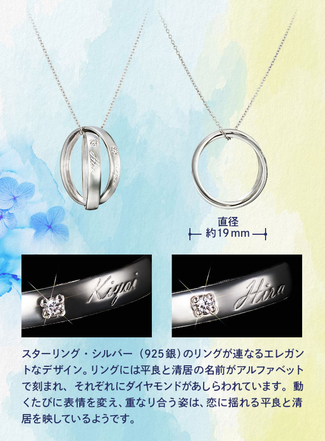 直径約19mm／スターリング・シルバー（925銀）のリングが連なるエレガントなデザイン。リングには平良と清居の名前がアルファベットで刻まれ、それぞれにダイヤモンドがあしらわれています。動くたびに表情を変え、重なり合う姿は、恋に揺れる平良と清居を映しているようです。