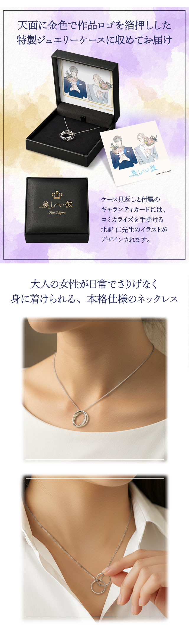 天面に金色で作品ロゴを箔押しした特製ジュエリーケースに収めてお届け。ケース見返しと付属のギャランティカードには、コミカライズを手掛ける北野 仁先生のイラストがデザインされます。大人の女性が日常でさりげなく身に着けられる、本格仕様のネックレス。