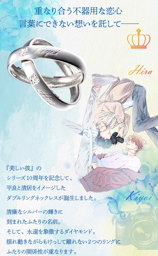 重なり合う不器用な恋心。言葉にできない想いを託して—。／『美しい彼』のシリーズ10周年を記念して、平良と清居をイメージしたダブルリングネックレスが誕生しました。清廉なシルバーの輝き刻まれたふたりの名前。そして、永遠を象徴するダイヤモンド。揺れ動きながらもけっして離れない2つのリングにふたりの関係性が重なります。