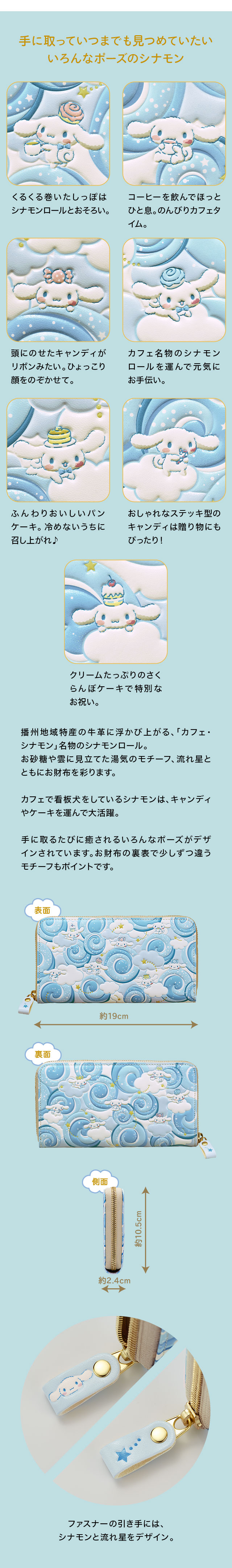 手に取っていつまでも見つめていたい、いろんなポーズのシナモン／1、くるくる巻いたしっぽはシナモンロールとおそろい。2、コーヒーを飲んでほっとひと息。のんびりカフェタイム。3、頭にのせたキャンディがリボンみたい。ひょっこり顔をのぞかせて。4、カフェ名物のシナモンロールを運んで元気にお手伝い。5、ふんわりおいしいパンケーキ。冷めないうちに召し上がれ♪6、おしゃれなステッキ型のキャンディは贈り物にもぴったり！7、クリームたっぷりのさくらんぼケーキで特別なお祝い。／真っ白な播州地域特産の牛革に浮かび上がるのは、「カフェ・シナモン」名物のシナモンロール。トッピングのお砂糖や雲に見立てた湯気のモチーフ、きらめく流れ星とともにお財布全面を彩ります。カフェで看板犬をしているシナモンは、キャンディやケーキを運んで大活躍。コーヒーを飲んでゆったり過ごす様子など、手に取るたびに心癒されるいろんなポーズがデザインされています。お財布の表裏で少しずつ違うモチーフもポイントです。ファスナーの引き手には、シナモンと流れ星をデザイン。
