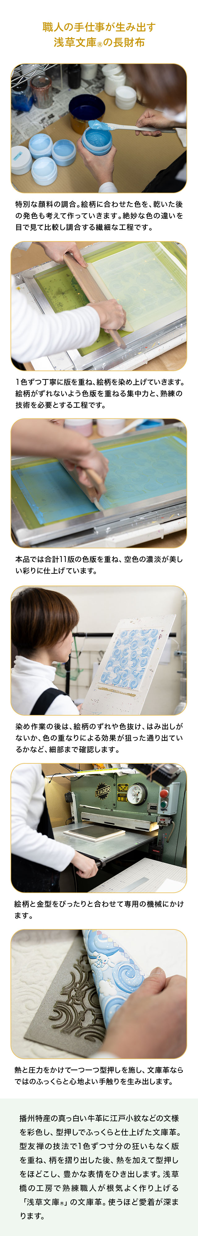 職人の手仕事が生み出す浅草文庫®の長財布／1、特別な顔料の調合。絵柄に合わせた色を、乾いた後の発色も考えて作っていきます。絶妙な色の違いを目で見て比較し調合する繊細な工程です。2、1色ずつ丁寧に版を重ね、絵柄を染め上げていきます。絵柄がずれないよう色版を重ねる集中力と、熟練の技術を必要とする工程です。3、本品では合計11版の色版を重ね、空色の濃淡が美しい彩りに仕上げています。4、染め作業の後は、絵柄のずれや色抜け、はみ出しがないか、色の重なりによる効果が狙った通り出ているかなど、細部まで確認します。5、絵柄と金型をぴったりと合わせて専用の機械にかけます。熱と圧力をかけて一つ一つ型押しを施し、文庫革ならではのふっくらと心地よい手触りを生み出します。／播州特産の真っ白い牛革に江戸小紋などの文様を彩色し、型押しでふっくらと仕上げた文庫革。型友禅の技法で1色ずつ寸分の狂いもなく版を重ね、柄を摺り出した後、熱を加えて型押しをほどこし、豊かな表情をひき出します。浅草橋の工房で熟練職人が根気よく作り上げる「浅草文庫R」の文庫革。使うほど愛着が深まります。