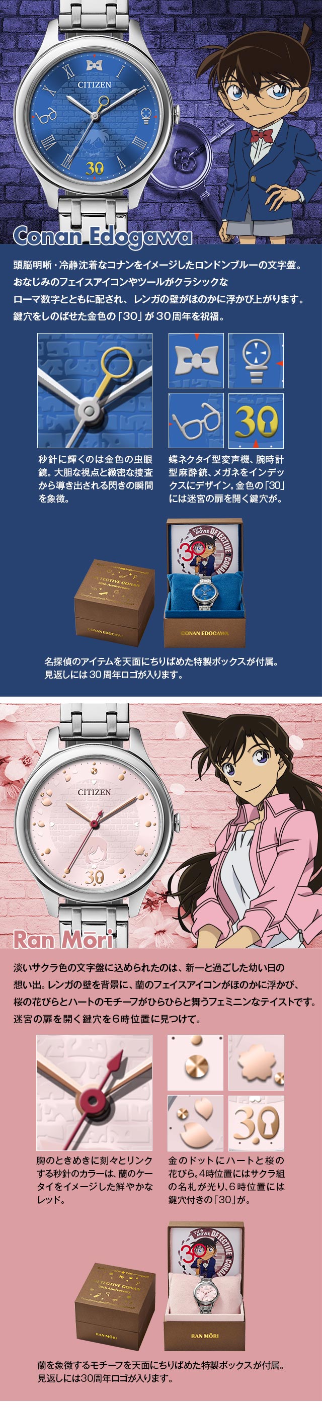 江戸川コナン モデル：頭脳明晰・冷静沈着なコナンをイメージしたロンドンブルーの文字盤。おなじみのフェイスアイコンやツールがクラシックなローマ数字とともに配され、レンガの壁がほのかに浮かび上がります。鍵穴をしのばせた金色の「30」が30周年を祝福。1、秒針に輝くのは金色の虫眼鏡。大胆な視点と緻密な捜査から導き出される閃きの瞬間を象徴。2、蝶ネクタイ型変声機、腕時計型麻酔銃、メガネをインデックスにデザイン。金色の「30」には迷宮の扉を開く鍵穴が。3、名探偵のアイテムを天面にちりばめた特製ボックスが付属。見返しには30周年ロゴが入ります。／毛利蘭 モデル：淡いサクラ色の文字盤に込められたのは、新一と過ごした幼い日の想い出。レンガの壁を背景に、蘭のフェイスアイコンがほのかに浮かび、桜の花びらとハートのモチーフがひらひらと舞うフェミニンなテイストです。迷宮の扉を開く鍵穴を6時位置に見つけて。1、胸のときめきに刻々とリンクする秒針のカラーは、蘭のケータイをイメージした鮮やかなレッド。2、金のドットに白いハートと桜の花びら。4時位置にはサクラ組の名札が光り、6時位置には鍵穴付きの「30」が。3、蘭を象徴するモチーフを天面にちりばめた特製ボックスが付属。見返しには30周年ロゴが入ります。