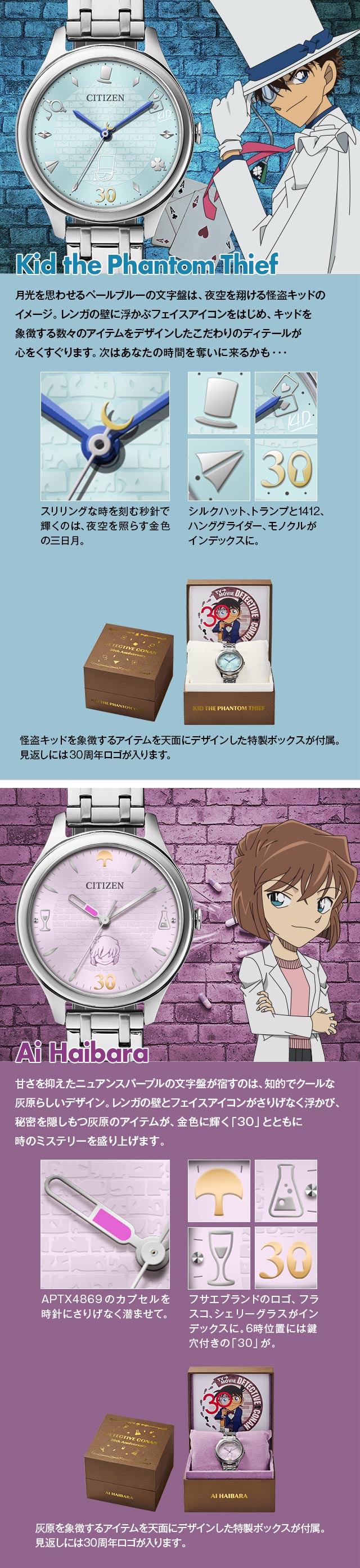 怪盗キッド モデル：月光を思わせるペールブルーの文字盤は、夜空を翔ける怪盗キッドのイメージ。レンガの壁に浮かぶフェイスアイコンをはじめ、キッドを象徴する数々のアイテムをデザインしたこだわりのディテールが心をくすぐります。次はあなたの時間を奪いに来るかも…。1、スリリングな時を刻む秒針で輝くのは、夜空を照らす金色の三日月。2、シルクハット、トランプと1412、ハンググライダー、モノクルがインデックスに。3、怪盗キッドを象徴するアイテムを天面にデザインした特製ボックスが付属。見返しには30周年ロゴが入ります。／灰原哀 モデル：甘さを抑えたニュアンスパープルの文字盤は、知的でクールな灰原らしいデザイン。レンガの壁とフェイスアイコンがさりげなく浮かび、秘密を隠しもつ灰原のアイテムが、金色に輝く「30」とともに時のミステリーを盛り上げます。1、APTX4869のカプセルを時針にさりげなく潜ませて。2、フサエブランドのロゴ、フラスコ、シェリーグラスがインデックスに。6時位置には鍵穴付きの「30」が。3、灰原を象徴するアイテムを天面にデザインした特製ボックスが付属。見返しには30周年ロゴが入ります。
