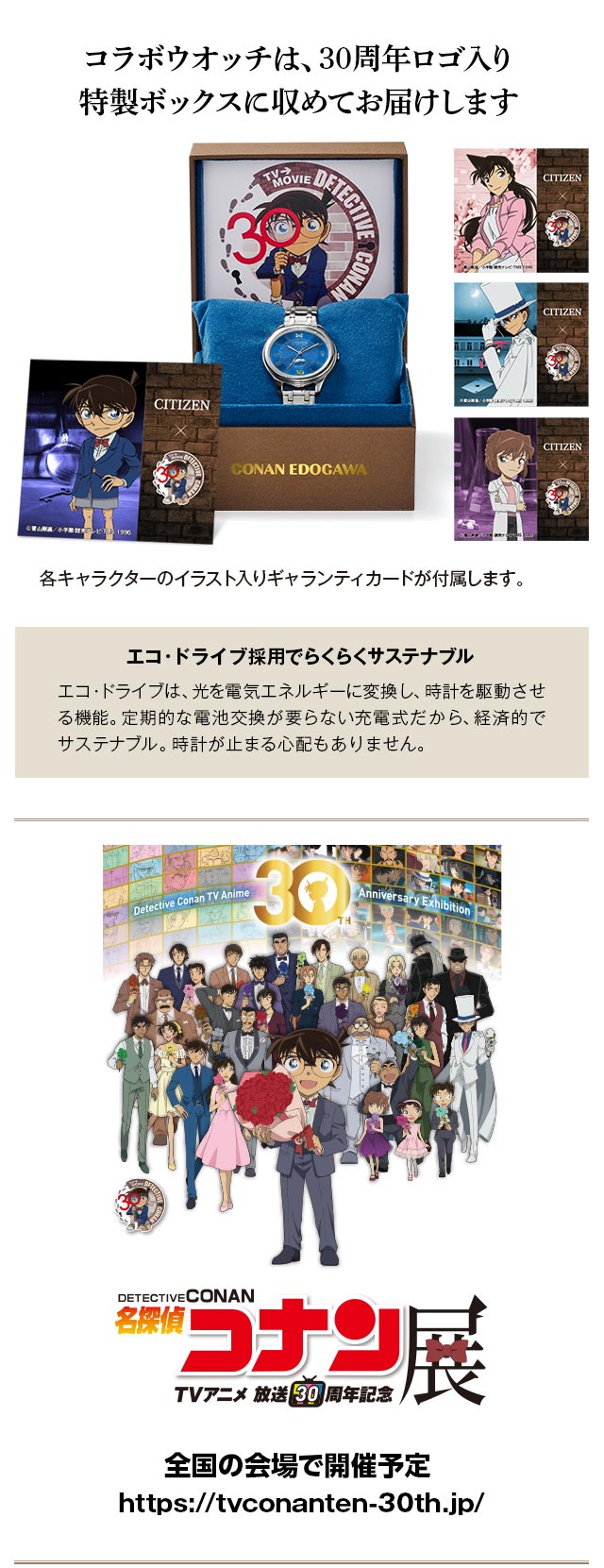 コラボウオッチは、30周年ロゴ入り特製ボックスに収めてお届けします。各キャラクターのイラスト入りギャランティカードが付属します。／エコ・ドライブ採用でらくらくサステナブル：エコ・ドライブは、光を電気エネルギーに変換し、時計を駆動させる機能。定期的な電池交換が要らない充電式だから、経済的でサステナブル。時計が止まる心配もありません。／「TVアニメ放送30周年記念　名探偵コナン展、全国の会場で開催予定