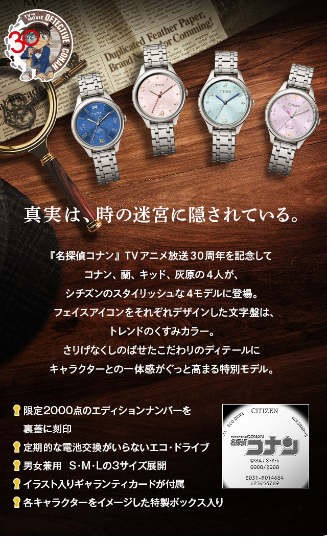 真実は、時の迷宮に隠されている。『名探偵コナン』TVアニメ放送30周年を記念してコナン、蘭、キッド、灰原の4人が、
シチズンのスタイリッシュな4モデルに登場。フェイスアイコンをそれぞれデザインした文字盤は、トレンドのくすみカラー。さりげなくしのばせたこだわりのディテールにキャラクターとの一体感がぐっと高まる特別モデル。／■限定2000点のエディションナンバーを裏蓋に刻印、■光で動くエコ・ドライブだから定期的な電池交換不要、■男女兼用  S・M・Lの3サイズ展開、■イラスト入りギャランティカードが付属、■各キャラクターをイメージした特製ボックス入り
