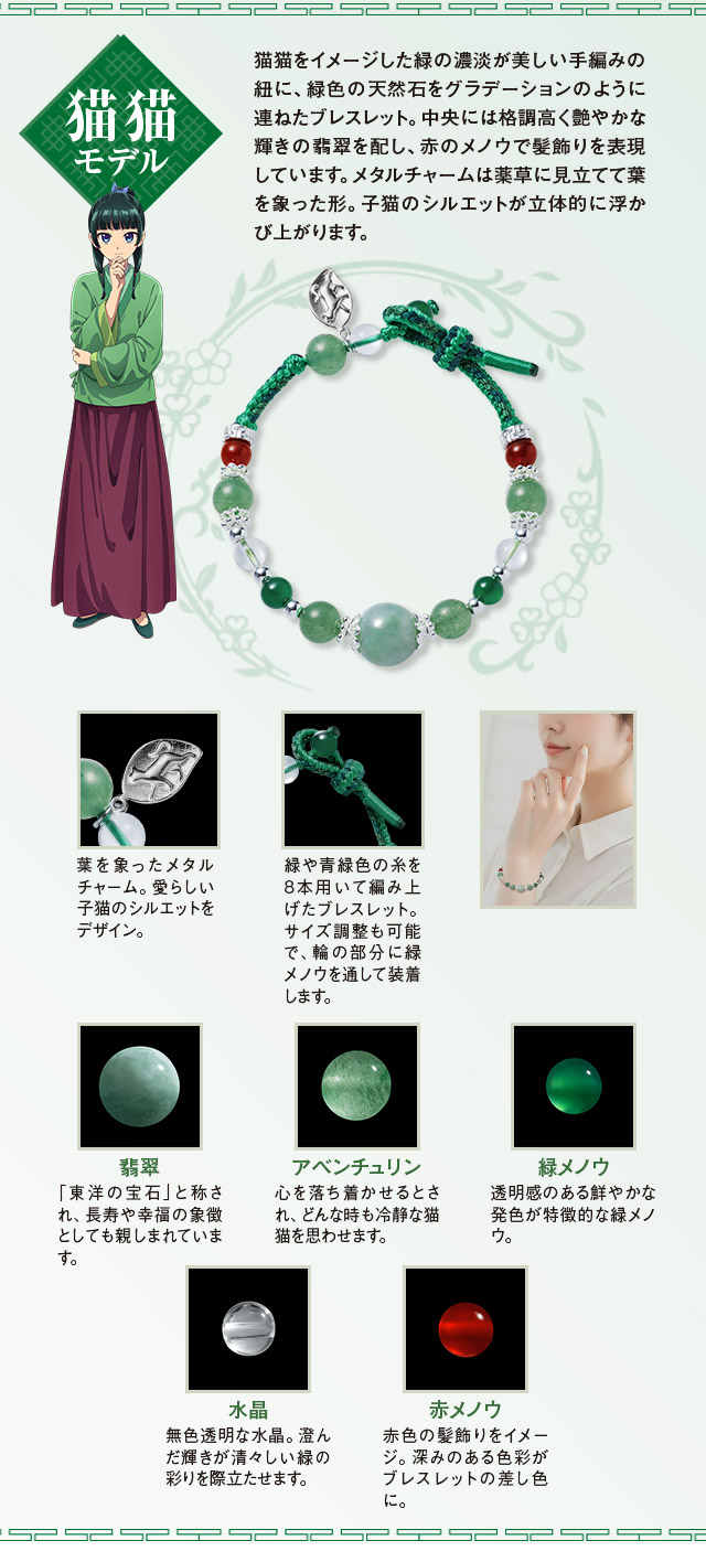 猫猫（まおまお）モデル：猫猫をイメージした緑の濃淡が美しい手編みの紐に、緑色の天然石をグラデーションのように連ねたブレスレット。中央には格調高く艶やかな輝きの翡翠を配し、赤のメノウで髪飾りを表現しています。メタルチャームは薬草に見立てて葉を象った形。子猫のシルエットが立体的に浮かび上がります。／緑や青緑色の糸を8本用いて編み上げたブレスレット。サイズ調整も可能で、輪の部分に緑メノウを通して装着します。葉を象ったメタルチャーム。愛らしい子猫のシルエットをデザイン。／１、翡翠：「東洋の宝石」と称され、長寿や幸福の象徴としても親しまれています。２、アベンチュリン：心を落ち着かせるとされ、どんな時も冷静な猫猫を思わせます。３、緑メノウ：透明感のある鮮やかな発色が特徴的な緑メノウ。４、水晶：無色透明な水晶。澄んだ輝きが清々しい緑の彩りを際立たせます。５、赤メノウ：赤色の髪飾りをイメージ。深みのある色彩がブレスレットの差し色に。