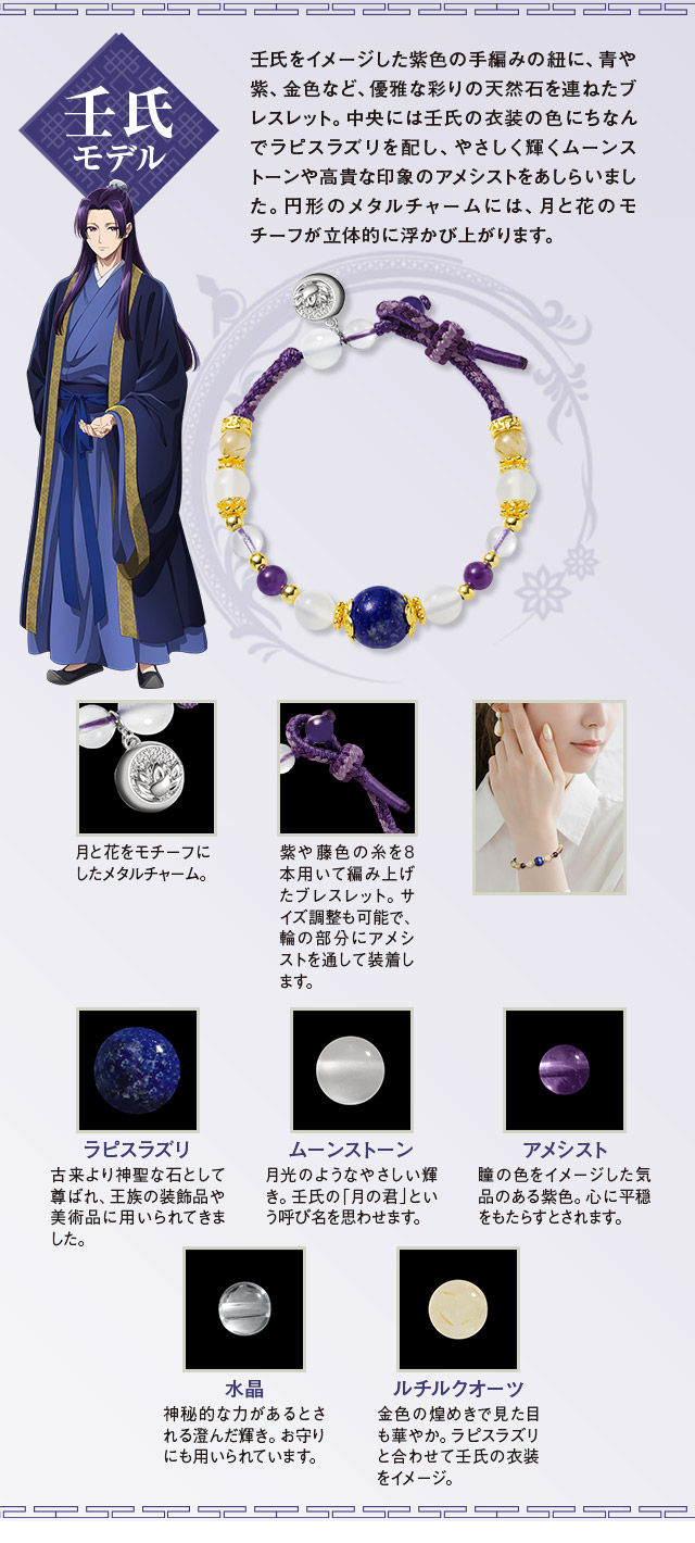 壬氏モデル：壬氏をイメージした紫色の手編みの紐に、青や紫、金色など、優雅な彩りの天然石を連ねたブレスレット。中央には壬氏の衣装の色にちなんでラピスラズリを配し、やさしく輝くムーンストーンや高貴な印象のアメシストをあしらいました。円形のメタルチャームには、月と花のモチーフが立体的に浮かび上がります。／紫や藤色の糸を8本用いて編み上げたブレスレット。サイズ調整も可能で、輪の部分にアメシストを通して装着します。月と花をモチーフにしたメタルチャーム。／１、ラピスラズリ：古来より神聖な石として尊ばれ、王族の装飾品や美術品に用いられてきました。２、ムーンストーン：月光のようなやさしい輝き。壬氏の「月の君」という呼び名を思わせます。３、アメシスト：瞳の色をイメージした気品のある紫色。心に平穏をもたらすとされます。４、水晶：無色透明な水晶。澄んだ輝きが清々しい緑の彩りを際立たせます。５、ルチルクオーツ：神秘的な力があるとされる澄んだ輝き。お守りにも用いられています。