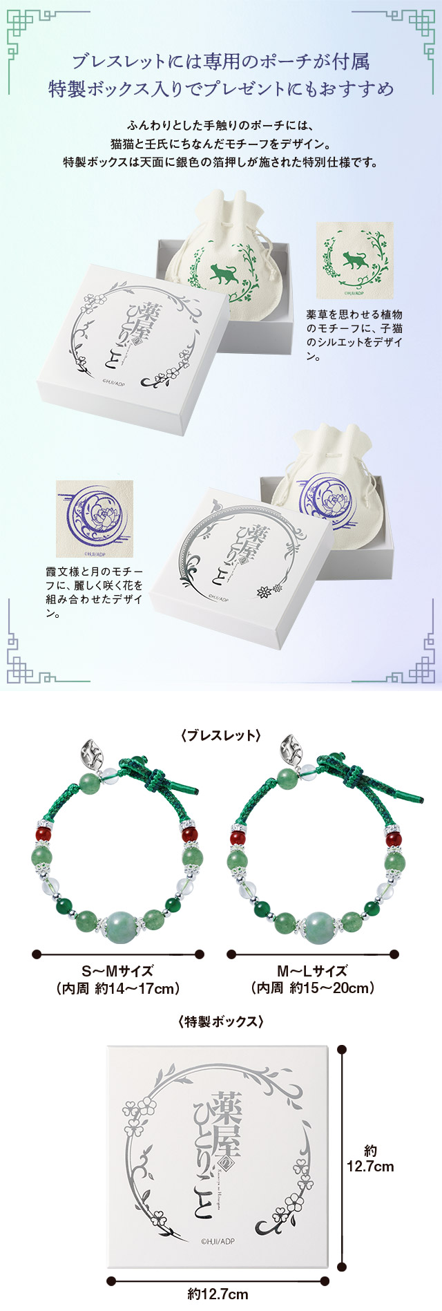 ブレスレットには専用のポーチが付属。特製ボックス入りでプレゼントにもおすすめ。ふんわりとした手触りのポーチには、猫猫と壬氏にちなんだモチーフをデザイン。特製ボックスは天面に銀色の箔押しが施された特別仕様です。１、猫猫モデル：薬草を思わせる植物のモチーフに、子猫のシルエットをデザイン。２、壬氏モデル：霞文様と月のモチーフに、麗しく咲く花を組み合わせたデザイン。
