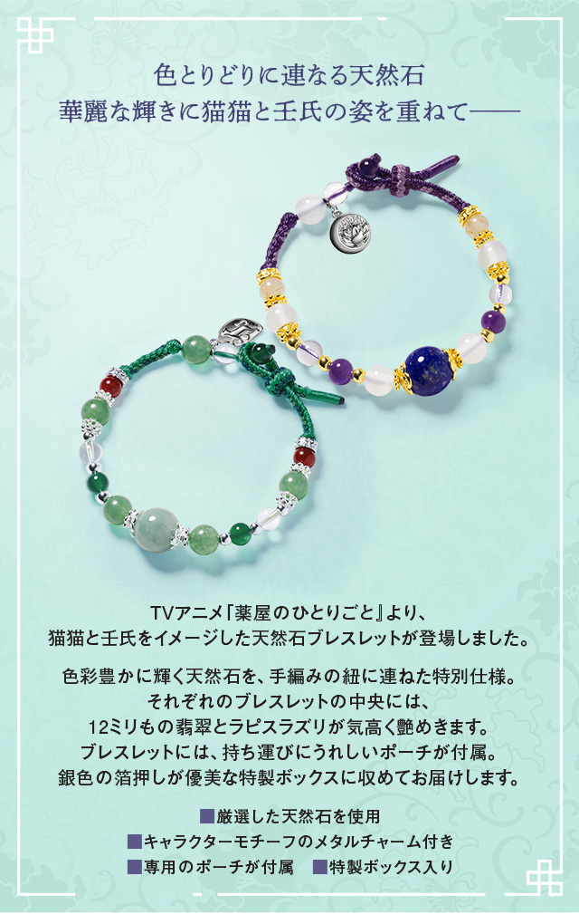色とりどりに連なる天然石。華麗な輝きに猫猫と壬氏の姿を重ねて─。TVアニメ『薬屋のひとりごと』より、猫猫と壬氏をイメージした天然石ブレスレットが登場しました。色彩豊かに輝く天然石を、手編みの紐に連ねた特別仕様。それぞれのブレスレットの中央には、12ミリもの翡翠とラピスラズリが気高く艶めきます。ブレスレットには、持ち運びにうれしいポーチが付属。銀色の箔押しが優美な特製ボックスに収めてお届けします。／■厳選した天然石を使用、■キャラクターモチーフのメタルチャーム付き、■専用のポーチが付属、■特製ボックス入り