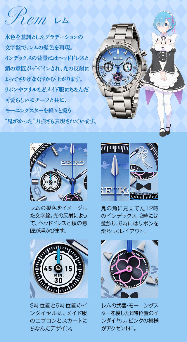 Rem（レム）：水色を基調としたグラデーションの文字盤で、レムの髪色を再現。インデックスの背景にはヘッドドレスと鎖の意匠がデザインされ、光の反射によってさりげなく浮かび上がります。リボンやフリルなどメイド服にちなんだ可愛らしいモチーフと共に、モーニングスターを軽々と扱う“鬼がかった”力強さも表現されています。／1、レムの髪色をイメージした文字盤。光の反射によって、ヘッドドレスと鎖の意匠が浮かびます。2、鬼の角に見立てた12時のインデックス。2時には髪飾り、6時にはリボンを愛らしくレイアウト。3、3時位置と9時位置のインダイヤルは、メイド服のエプロンとスカートにちなんだデザイン。4、レムの武器・モーニングスターを模した6時位置のインダイヤル。ピンクの模様がアクセントに。