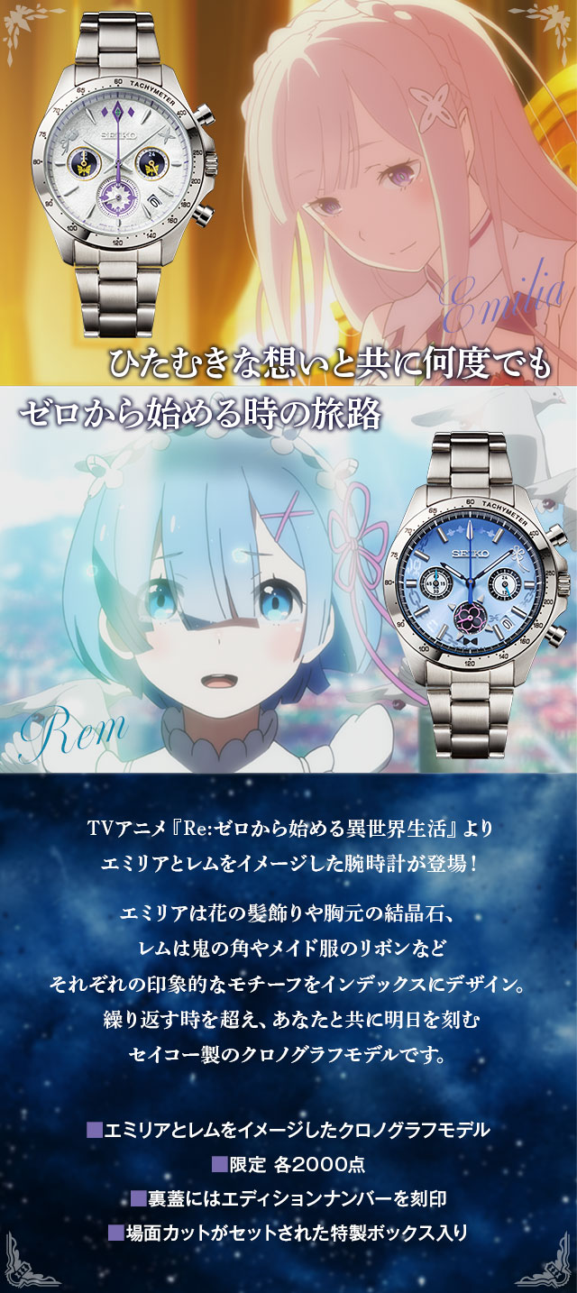 ひたむきな想いと共に何度でも。ゼロから始める時の旅路。TVアニメ『Re:ゼロから始める異世界生活』よりエミリアとレムをイメージした腕時計が登場！エミリアは花の髪飾りや胸元の結晶石、レムは鬼の角やメイド服のリボンなど、それぞれの印象的なモチーフをインデックスにデザイン。繰り返す時を超え、あなたと共に明日を刻むセイコー製のクロノグラフモデルです。
／■エミリアとレムをイメージしたクロノグラフモデル、■限定 各2000点、■裏蓋にはエディションナンバーを刻印、■場面カットがセットされた特製ボックス入り