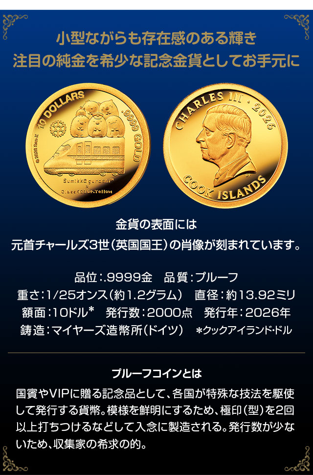 小型ながらも存在感のある輝き。注目の純金を希少な記念金貨としてお手元に。金貨の表面には元首チャールズ３世（英国国王）の肖像が刻まれています。品位：.9999金、品質:プルーフ、重さ：1/25オンス（約1.2グラム）、直径：約13.92ミリ、額面：10クックアイランド・ドル、発行数：2000点、発行年：2026年、鋳造：マイヤーズ造幣所（ドイツ）／国賓やVIPに贈る記念品として、各国が特殊な技法を駆使して発行する貨幣。模様を鮮明にするため、極印（型）を2回以上打ちつけるなどして入念に製造される。発行数が少ないため、収集家の希求の的。