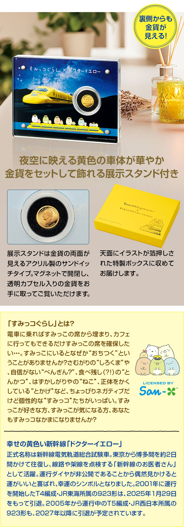 裏側からも金貨が見える！夜空に映える黄色の車体が華やか。金貨をセットして飾れる展示スタンド付き。展示スタンドは金貨の両面が見えるアクリル製のサンドイッチタイプ。マグネットで開閉し、透明カプセル入りの金貨をお手に取ってご覧いただけます。天面にイラストが箔押しされた特製ボックスに収めてお届けします。／「すみっコぐらし」とは？：電車に乗ればすみっこの席から埋まり、カフェに行ってもできるだけすみっこの席を確保したい…。すみっこにいるとなぜか“おちつく”ということがありませんか？さむがりの“しろくま”や、自信がない“ぺんぎん？”、食べ残し（?!）の“とんかつ”、はずかしがりやの“ねこ”、正体をかくしている“とかげ”など、ちょっぴりネガティブだけど個性的な“すみっコ”たちがいっぱい。すみっこが好きな方、すみっこが気になる方、あなたもすみっコなかまになりませんか？