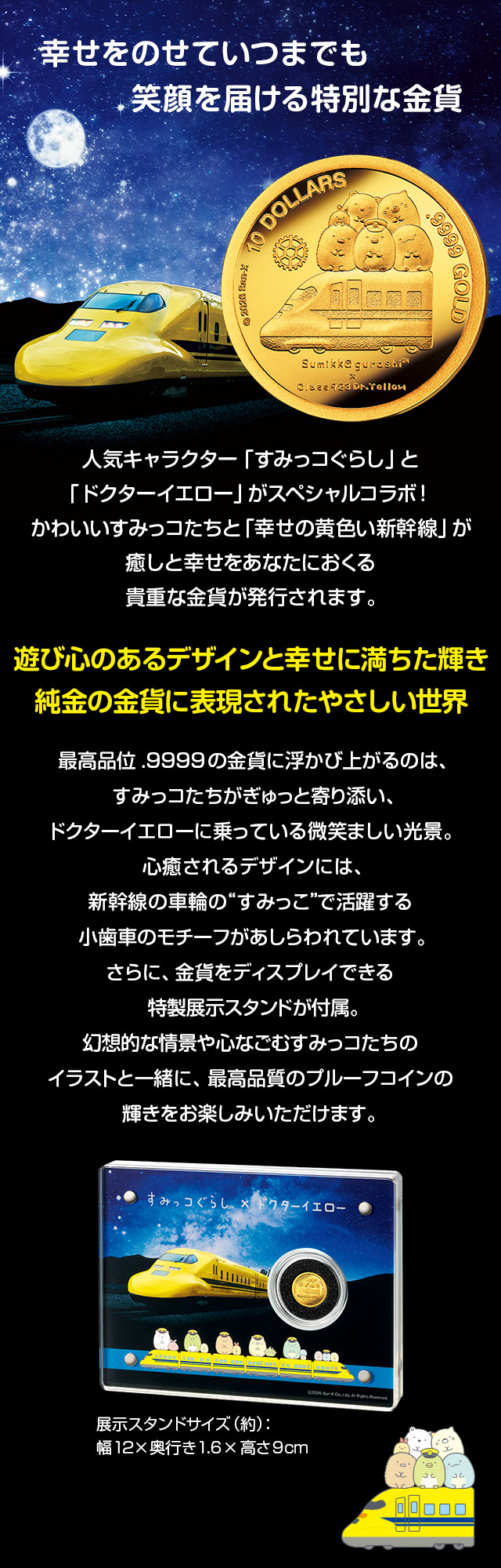 幸せをのせていつまでも…笑顔を届ける特別な金貨。人気キャラクター「すみっコぐらし」と「ドクターイエロー」がスペシャルコラボ！かわいいすみっコたちと「幸せの黄色い新幹線」が癒しと幸せをあなたにおくる貴重な金貨が発行されます。／遊び心のあるデザインと幸せに満ちた輝き。純金の金貨に表現されたやさしい世界／最高品位.9999の金貨に浮かび上がるのは、すみっコたちがぎゅっと寄り添い、ドクターイエローに乗っている微笑ましい光景。眺めるたびに心がほっこり癒されるデザインには、新幹線の車輪の“すみっこ”で活躍する小歯車のモチーフがあしらわれています。さらに、金貨をディスプレイできる特製展示スタンドが付属。夜空の下をドクターイエローが駆ける美しい情景や、心なごむすみっコたちのイラストと一緒に、
最高品質のプルーフコインの輝きをお楽しみいただけます。
