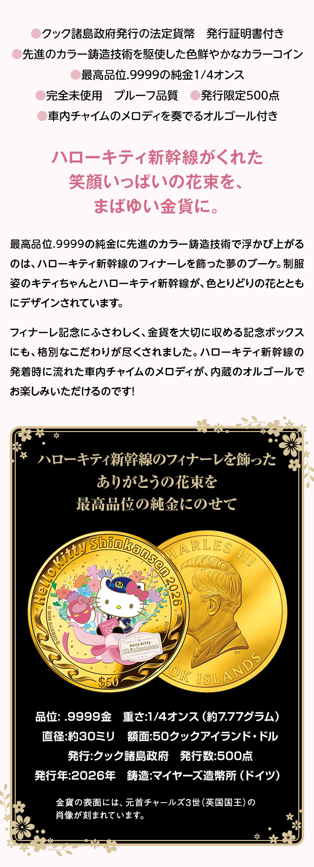 ●クック諸島政府発行の法定貨幣　発行証明書付き、●先進のカラー鋳造技術を駆使した色鮮やかなカラーコイン、●最高品位.9999の純金1/4オンス、●完全未使用　プルーフ品質、●車内チャイムのメロディを奏でるオルゴール付き、●発行限定500点／ハローキティ新幹線がくれた笑顔いっぱいの花束を、まばゆい金貨に。最高品位.9999の純金に先進のカラー鋳造技術で浮かび上がるのは、ハローキティ新幹線のフィナーレを飾った夢のブーケ。制服姿のキティちゃんとハローキティ新幹線が、色とりどりの花とともにデザインされています。フィナーレ記念にふさわしく、金貨を大切に収める記念ボックスにも、格別なこだわりが尽くされました。ハローキティ新幹線の発着時に流れた車内チャイムのメロディが、内蔵のオルゴールでお楽しみいただけるのです！／ハローキティ新幹線のフィナーレを飾ったありがとうの花束を最高品位の純金にのせて／品位: .9999金、重さ:1/4オンス（約7.77グラム）、直径:約30ミリ、額面:50クックアイランド・ドル、発行:クック諸島政府、発行数:500点、発行年:2026年、鋳造:マイヤーズ造幣所（ドイツ）。金貨の表面には、元首チャールズ3世（英国国王）の肖像が刻まれています。