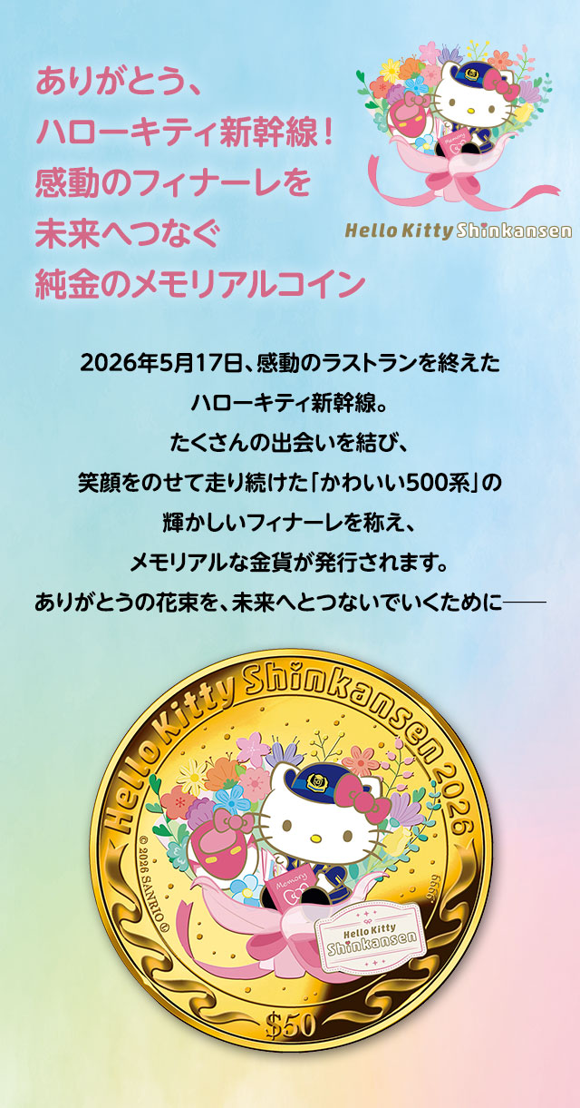 ありがとう、ハローキティ新幹線！感動のフィナーレを未来へつなぐ 純金のメモリアルコイン／2026年5月17日、感動のラストランを終えたハローキティ新幹線。たくさんの出会いを結び、笑顔をのせて走り続けた「かわいい500系」の輝かしいフィナーレを称え、メモリアルな金貨が発行されます。ありがとうの花束を、未来へとつないでいくために─