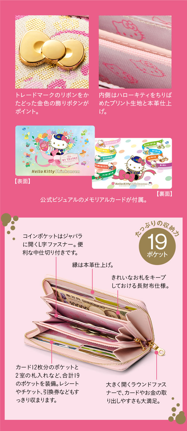 トレードマークのリボンをかたどった金色の飾りボタンがポイント。内側はハローキティをちりばめたプリント生地と本革仕上げ。公式ビジュアルのメモリアルカードが付属。／たっぷりの収納力19ポケット。1、コインポケットはジャバラに開くL字ファスナー。便利な中仕切り付きです。2、縁は本革仕上げ。きれいなお札をキープしておける長財布仕様。3、カード12枚分のポケットと2室の札入れなど、合計19のポケットを装備。レシートやチケット、引換券などもすっきり収まります。4、大きく開くラウンドファスナーで、カードやお金の取り出しやすさも大満足。