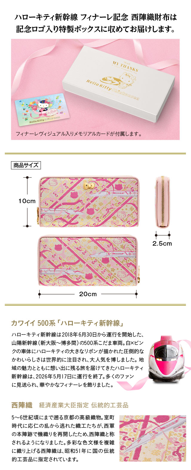 ハローキティ新幹線 フィナーレ記念 西陣織財布は記念ロゴ入り特製ボックスに収めてお届けします。フィナーレヴィジュアル入りメモリアルカードが付属します。／カワイイ500系「ハローキティ新幹線」：ハローキティ新幹線は2018年6月30日から運行を開始した、山陽新幹線（新大阪～博多間）の500系こだま車両。白×ピンクの車体にハローキティの大きなリボンが描かれた圧倒的なかわいらしさは世界的に注目され、大人気を博しました。地域の魅力とともに想い出に残る旅を届けてきたハローキティ新幹線は、2026年5月17日に運行を終了。多くのファンに見送られ、華やかなフィナーレを飾りました。／西陣織　経済産業大臣指定 伝統的工芸品：5～6世紀頃にまで遡る京都の高級織物。室町時代に応仁の乱から逃れた織工たちが、西軍の本陣跡で機織りを再開したため、西陣織と称されるようになりました。多彩な色文様を複雑に織り上げる西陣織は、昭和51年に国の伝統的工芸品に指定されています。