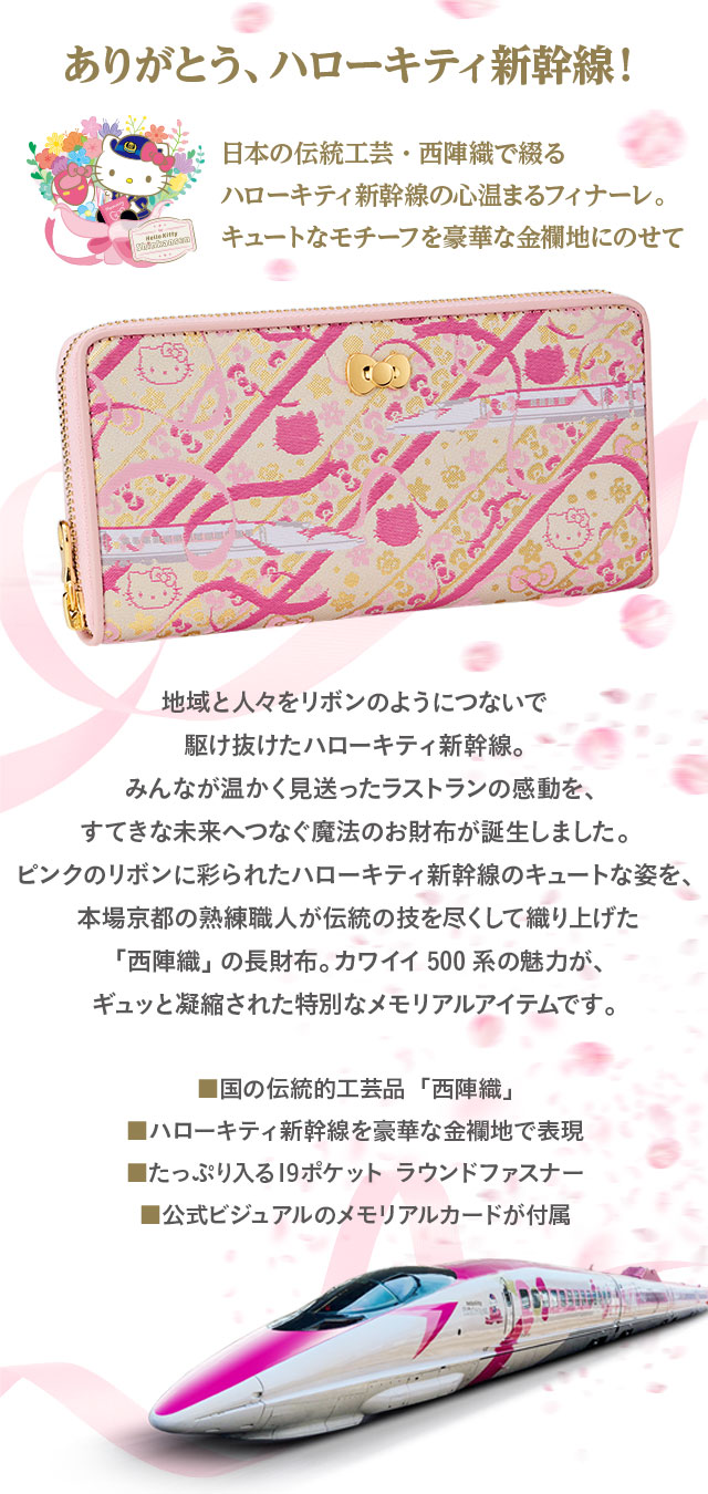 ありがとう、ハローキティ新幹線！　日本の伝統工芸・西陣織で綴るハローキティ新幹線の心温まるフィナーレ。キュートなモチーフを豪華な金襴地にのせて。／地域と人々をリボンのようにつないで駆け抜けたハローキティ新幹線。みんなが温かく見送ったラストランの感動を、すてきな未来へつなぐ魔法のお財布が誕生しました。ピンクのリボンに彩られたハローキティ新幹線のキュートな姿を、本場京都の熟練職人が伝統の技を尽くして織り上げた「西陣織」の長財布。カワイイ500系の魅力が、ギュッと凝縮された特別なメモリアルアイテムです。／■国の伝統的工芸品「西陣織」、■ハローキティ新幹線を豪華な金襴地で表現、■たっぷり入る19ポケット ラウンドファスナー、■公式ビジュアルのメモリアルカードが付属