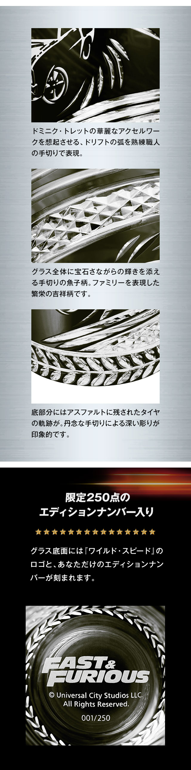 ドミニク・トレットの華麗なアクセルワークを想起させる、ドリフトの弧を熟練職人の手切りで表現。／グラス全体に宝石さながらの輝きを添える手切りの魚子柄。ドミニクファミリーを表現した繁栄の吉祥柄です。／底部分にはアスファルトに残されたタイヤの軌跡が。丹念な手切りによる深い彫りが印象的です。／限定250点のエディションナンバー入り：グラス底面には『ワイルド・スピード』のロゴと、あなただけのエディションナンバーが刻まれます。