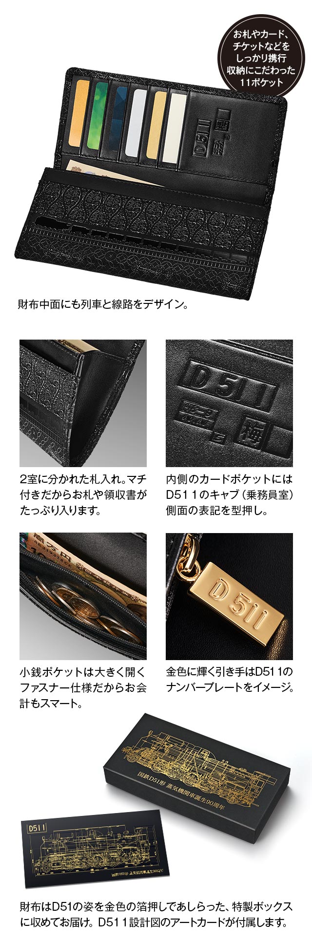 お札やカード、チケットなどをしっかり携行。収納にこだわった11ポケット。財布中面にも列車と線路をデザイン。／１，2室に分かれた札入れ。マチ付きだからお札や領収書がたっぷり入ります。２，内側のカードポケットにはD51 1のキャブ（乗務員室）側面の表記を型押し。３，小銭ポケットは大きく開くファスナー仕様だからお会計もスマート。４，金色に輝く引き手はD51 1のナンバープレートをイメージ。５，財布はD51の姿を金色の箔押しであしらった、特製ボックスに収めてお届け。D51 1設計図のアートカードが付属します。