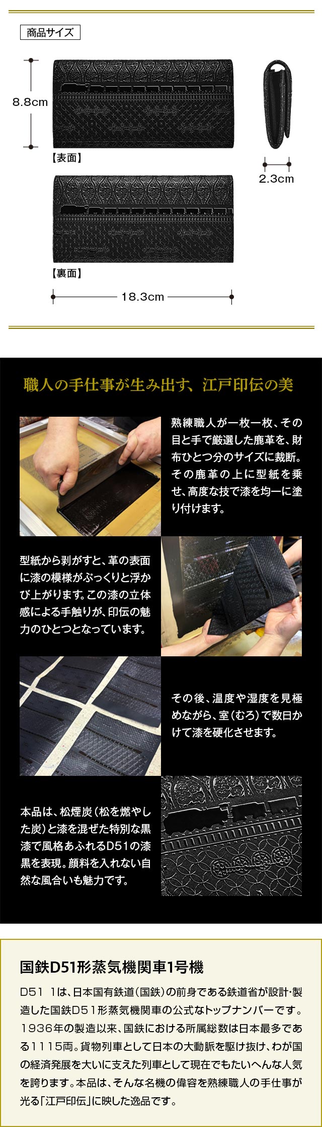 職人の手仕事が生み出す、江戸印伝の美：工程1、熟練職人が一枚一枚、その目と手で厳選した鹿革を、財布ひとつ分のサイズに裁断。その鹿革の上に型紙を乗せ、高度な技で漆を均一に塗り付けます。工程2、型紙から剥がすと、革の表面に漆の模様がぷっくりと浮かび上がります。この漆の立体感による手触りが、印伝の魅力のひとつとなっています。工程3、その後、温度や湿度を見極めながら、室（むろ）で数日かけて漆を硬化させます。工程4、本品は、松煙炭（松を燃やした炭）と漆を混ぜた特別な黒漆で風格あふれるD51の漆黒を表現。顔料を入れない自然な風合いも魅力です。／国鉄D51形蒸気機関車1号機：D51 1は、日本国有鉄道（国鉄）の前身である鉄道省が設計・製造した国鉄D51形蒸気機関車の公式なトップナンバーです。1936年の製造以来、国鉄における所属総数は日本最多である1115両。貨物列車として日本の大動脈を駆け抜け、わが国の経済発展を大いに支えた列車として現在でもたいへんな人気を誇ります。本金貨は、そんな名機の偉容を価値ある純金に映した逸品です。