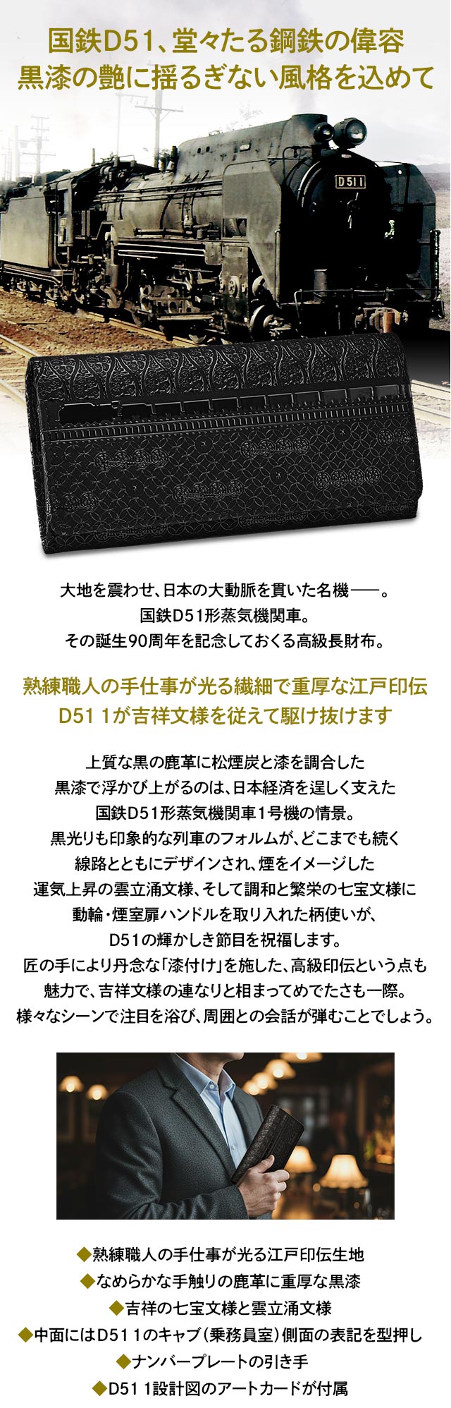 国鉄D51、堂々たる鋼鉄の偉容。黒漆の艶に揺るぎない風格を込めて／大地を震わせ、日本の大動脈を貫いた名機―。国鉄D51形蒸気機関車。その誕生90周年を記念しておくる高級長財布。／熟練職人の手仕事が光る繊細で重厚な江戸印伝。D51 1が吉祥文様を従えて駆け抜けます／上質な黒の鹿革に松煙炭と漆を調合した黒漆で浮かび上がるのは、日本経済を逞しく支えた国鉄D51形蒸気機関車1号機の情景。黒光りも印象的な列車のフォルムが、どこまでも続く線路とともにデザインされ、煙をイメージした運気上昇の雲立涌文様、そして調和と繁栄の七宝文様に動輪・煙室扉ハンドルを取り入れた柄使いが、D51の輝かしき節目を祝福します。匠の手により丹念な「漆付け」を施した、高級印伝という点も魅力で吉祥文様の連なりと相まってめでたさも一際。様々なシーンで注目を浴び、周囲との会話が弾むことでしょう。／◆熟練職人の手仕事が光る江戸印伝生地、◆なめらかな手触りの鹿革に重厚な黒漆、◆吉祥の七宝文様と雲立涌文様、◆中面にはD51 1のキャブ（乗務員室）側面の表記を型押し、◆ナンバープレートの引き手、◆D51 1設計図のアートカードが付属