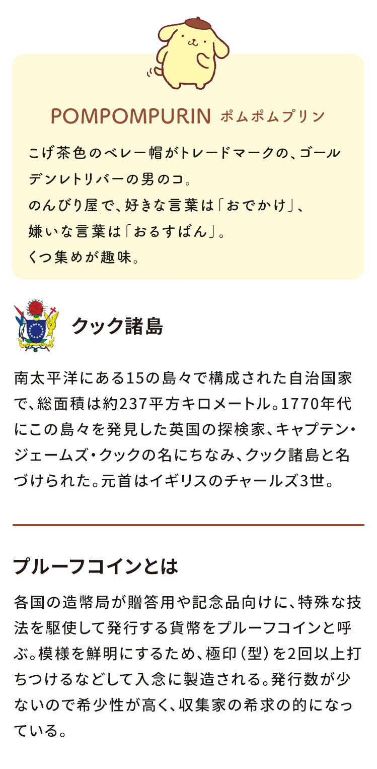 POMPOMPURINポムポムプリン　こげ茶色のベレー帽がトレードマークの、ゴールデンレトリバーの男のコ。のんびり屋で、好きな言葉は「おでかけ」、嫌いな言葉は「おるすばん」。くつ集めが趣味。　クック諸島　南太平洋にある15の島々で構成された自治国家で、総面積は約237平方キロメートル。1770年代にこの島々を発見した英国の探検家、キャプテン・ジェームズ・クックの名にちなみ、クック諸島と名づけられた。元首はイギリスのチャールズ3世。プルーフコインとは　各国の造幣局が贈答用や記念品向けに、特殊な技法を駆使して発行する貨幣をプルーフコインと呼ぶ。模様を鮮明にするため、極印（型）を2回以上打ちつけるなどして入念に製造される。発行数が少ないので希少性が高く、収集家の希求の的になっている。