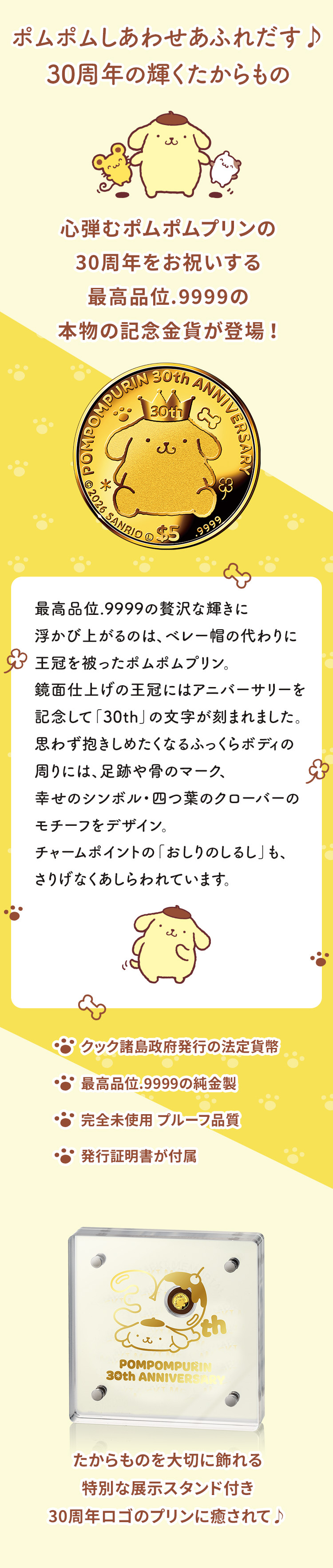ポムポムしあわせあふれだす♪30周年の輝くたからもの　心弾むポムポムプリンの30周年をお祝いする最高品位.9999の本物の記念金貨が登場 ！最高品位.9999の贅沢な輝きに浮かび上がるのは、ベレー帽の代わりに王冠を被ったポムポムプリン。鏡面仕上げの王冠にはアニバーサリーを記念して「30th」の文字が刻まれました。思わず抱きしめたくなるふっくらボディの周りには、足跡や骨のマーク、幸せのシンボル・四つ葉のクローバーのモチーフをデザイン。チャームポイントの「おしりのしるし」も、さりげなくあしらわれています。
