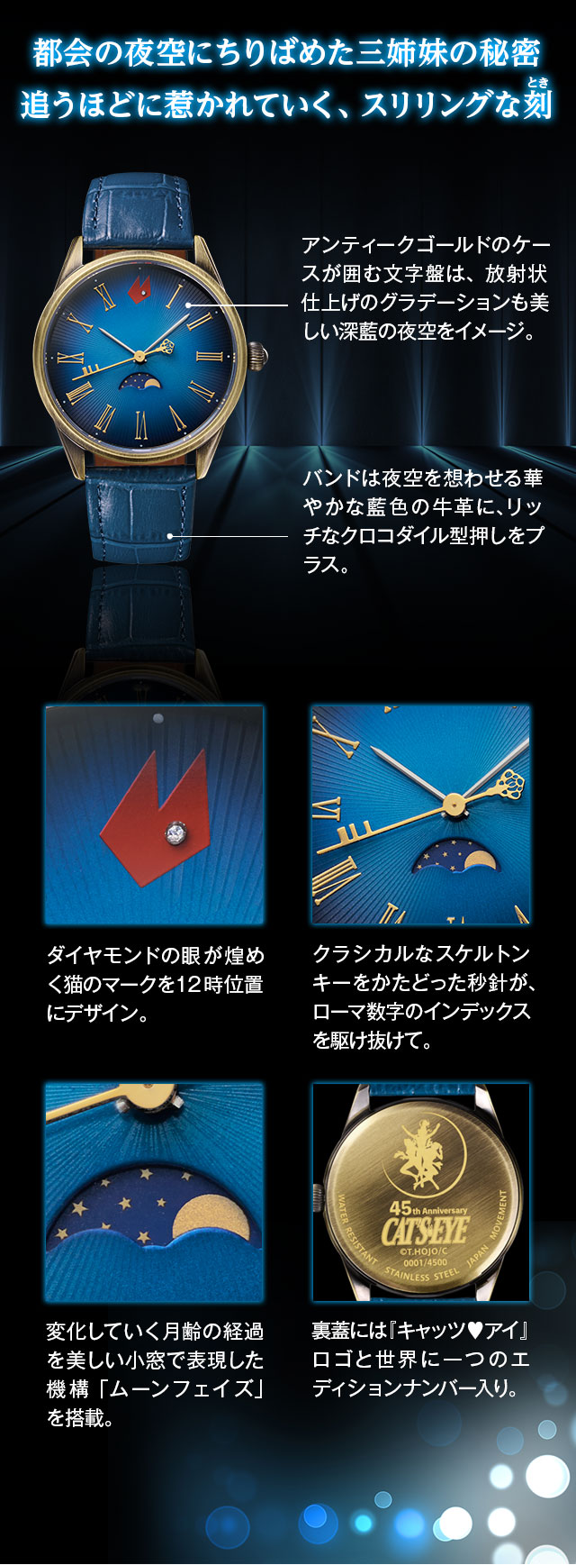 都会の夜空にちりばめた三姉妹の秘密。追うほどに惹かれていく、スリリングな刻／アンティークゴールドのケースが囲む文字盤は、放射状仕上げのグラデーションも美しい深藍の夜空をイメージ。ダイヤモンドの眼が煌めく猫のマークを12時位置にデザイン。新月から満月へ―。変化していく月齢の経過を美しい小窓で表現した機構「ムーンフェイズ」を搭載。クラシカルなスケルトンキーをかたどった秒針が、ローマ数字のインデックスを駆け抜けて。バンドは夜空を想わせる華やかな藍色の牛革に、リッチなクロコダイル型押しをプラス。裏蓋には『キャッツ♥アイ』ロゴと世界に一つのエディションナンバー入り。