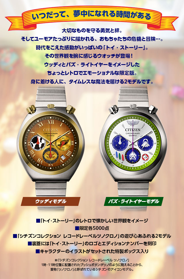 いつだって、夢中になれる時間がある。大切なものを守る勇気と絆。そしてユーモアたっぷりに描かれる、おもちゃたちの危機と冒険…。時代をこえた感動がいっぱいの「トイ・ストーリー」。その世界観を腕に感じるウオッチが登場！ウッディとバズ・ライトイヤーをイメージした、ちょっとレトロでエモーショナルな限定版。身に着ける人に、タイムレスな魔法を届ける2モデルです。／■「トイ・ストーリー」のレトロで懐かしい世界観をイメージ、■限定各5000点、■「シチズンコレクション レコードレーベル ツノクロノ」の遊び心あふれる2モデル、■裏蓋には「トイ・ストーリー」のロゴとエディションナンバーを刻印、■キャラクターのイラストがセットされた特製ボックス入り。※「シチズンコレクション レコードレーベル ツノクロノ」1時・11時位置に配置されたプッシュボタンがツノのように見えることから、愛称「ツノクロノ」と呼ばれているシチズンのアイコンモデル。