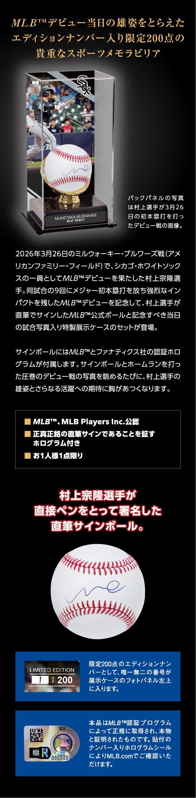 2026年3月26日のミルウォーキー・ブルワーズ戦（アメリカンファミリー・フィールド）で、シカゴ・ホワイトソックスの一員としてMLB™デビューを果たした村上宗隆選手。同試合の9回にメジャー初本塁打を放ち強烈なインパクトを残したMLB™デビューを記念して、村上選手が直筆でサインしたMLB™公式ボールと記念すべき当日の試合写真入り特製展示ケースのセットが登場。サインボールにはMLB™とファナティクス社の認証ホログラムが付属します。サインボールとホームランを打った圧巻のデビュー戦の写真を眺めるたびに、村上選手の雄姿とさらなる活躍への期待に胸があつくなります。