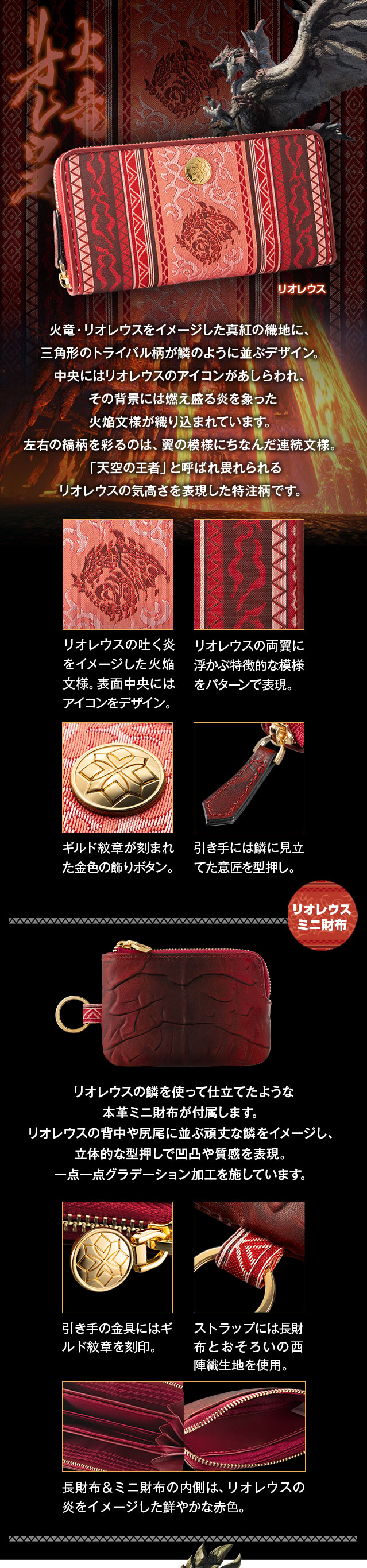 リオレウスモデル：火竜・リオレウスをイメージした真紅の織地に、三角形のトライバル柄が鱗のように並ぶデザイン。中央にはリオレウスのアイコンがあしらわれ、その背景には燃え盛る炎を象った火焔文様が織り込まれています。左右の縞柄を彩るのは、翼の模様にちなんだ連続文様。「天空の王者」と呼ばれ畏れられるリオレウスの気高さを表現した特注柄です。／1、リオレウスの吐く炎をイメージした火焔文様。表面中央にはアイコンをデザイン。2、リオレウスの両翼に浮かぶ特徴的な模様をパターンで表現。3、ギルド紋章が刻まれた金色の飾りボタン。4、引き手には鱗に見立てた意匠を型押し。／リオレウスの鱗を使って仕立てたような本革ミニ財布が付属します。リオレウスの背中や尻尾に並ぶ頑丈な鱗をイメージし、立体的な型押しで凹凸や質感を表現。一点一点グラデーション加工を施しています。1、引き手の金具にはギルド紋章を刻印。2、ストラップには長財布とおそろいの西陣織生地を使用。3、長財布＆ミニ財布の内側は、リオレウスの炎をイメージした鮮やかな赤色。