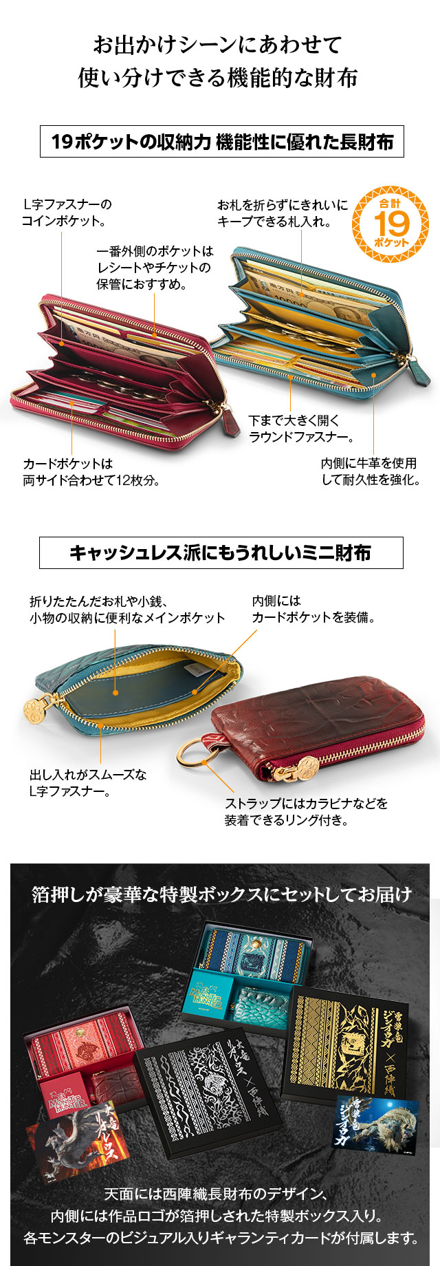 お出かけシーンにあわせて使い分けできる機能的な財布／19ポケットの収納力 機能性に優れた長財布。1、Ｌ字ファスナーのコインポケット。2、一番外側のポケットはレシートやチケットの保管におすすめ。3、カードポケットは両サイド合わせて12枚分。4、お札を折らずにきれいにキープできる札入れ。5、下まで大きく開くラウンドファスナー。6、内側に牛革を使用して耐久性を強化。／キャッシュレス派にもうれしいミニ財布。1、折りたたんだお札や小銭、小物の収納に便利なメインポケット。2、内側にはカードポケットを装備。3、出し入れがスムーズなL字ファスナー。4、ストラップにはカラビナなどを装着できるリング付き。／箔押しが豪華な特製ボックスにセットしてお届け。天面には西陣織長財布のデザイン、
内側には作品ロゴが箔押しされた特製ボックス入り。各モンスターのビジュアル入りギャランティカードが付属します。