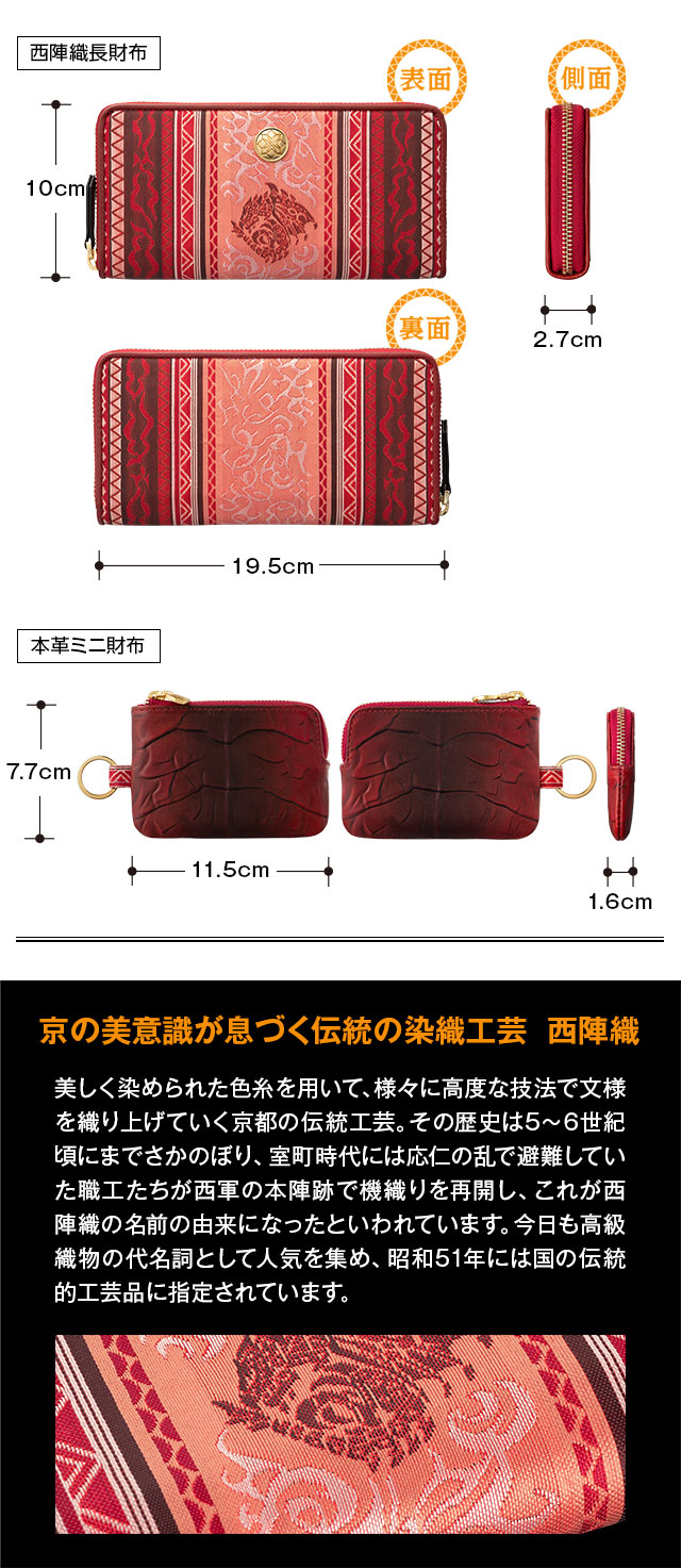 西陣織長財布：縦10cm、横19.5cm、本革ミニ財布：縦7.7cm、横11.5cm／京の美意識が息づく伝統の染織工芸  西陣織：美しく染められた色糸を用いて、様々に高度な技法で文様を織り上げていく京都の伝統工芸。その歴史は5〜6世紀頃にまでさかのぼり、室町時代には応仁の乱で避難していた職工たちが西軍の本陣跡で機織りを再開し、これが西陣織の名前の由来になったといわれています。今日も高級織物の代名詞として人気を集め、昭和51年には国の伝統的工芸品に指定されています。