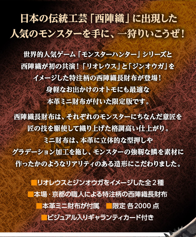 日本の伝統工芸「西陣織」に出現した人気のモンスターを手に、一狩りいこうぜ！／世界的人気ゲーム「モンスターハンター」シリーズと西陣織が初の共演！「リオレウス」と「ジンオウガ」をイメージした特注柄の西陣織長財布が登場！身軽なお出かけのオトモにも最適な本革ミニ財布が付いた限定版です。西陣織長財布は、それぞれのモンスターにちなんだ意匠を匠の技を駆使して織り上げた格調高い仕上がり。ミニ財布は、本革に立体的な型押しやグラデーション加工を施し、モンスターの強靭な鱗を素材に作ったかのようなリアリティのある造形にこだわりました。／■リオレウスとジンオウガをイメージした全2種、■本場・京都の職人による特注柄の西陣織長財布、■本革ミニ財布が付属、■限定 各2000点、■ビジュアル入りギャランティカード付き