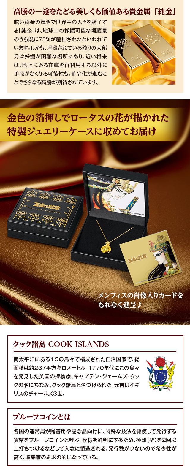 高騰の一途をたどる美しくも価値ある貴金属「純金」：眩い黄金の輝きで世界中の人々を魅了する「純金」は、地球上の採掘可能な埋蔵量のうち既に75％が産出されたといわれています。しかも、埋蔵されている残りの大部分は採掘が困難な場所にあり、近い将来は、地上にある在庫を再利用する以外に手段がなくなる可能性も。希少化が進むことでさらなる高騰が期待されています。／金色の箔押しでロータスの花が描かれた特製ジュエリーケースに収めてお届け。メンフィスの肖像入りカードをもれなく進呈♪／クック諸島 COOK ISLANDS：南太平洋にある15の島々で構成された自治国家で、総面積は約237平方キロメートル。1770年代にこの島々を発見した英国の探検家、キャプテン・ジェームズ・クックの名にちなみ、クック諸島と名づけられた。元首はイギリスのチャールズ3世。／プルーフコインとは：各国の造幣局が贈答用や記念品向けに、特殊な技法を駆使して発行する貨幣をプルーフコインと呼ぶ。模様を鮮明にするため、極印（型）を2回以上打ちつけるなどして入念に製造される。発行数が少ないので希少性が高く、収集家の希求の的になっている。