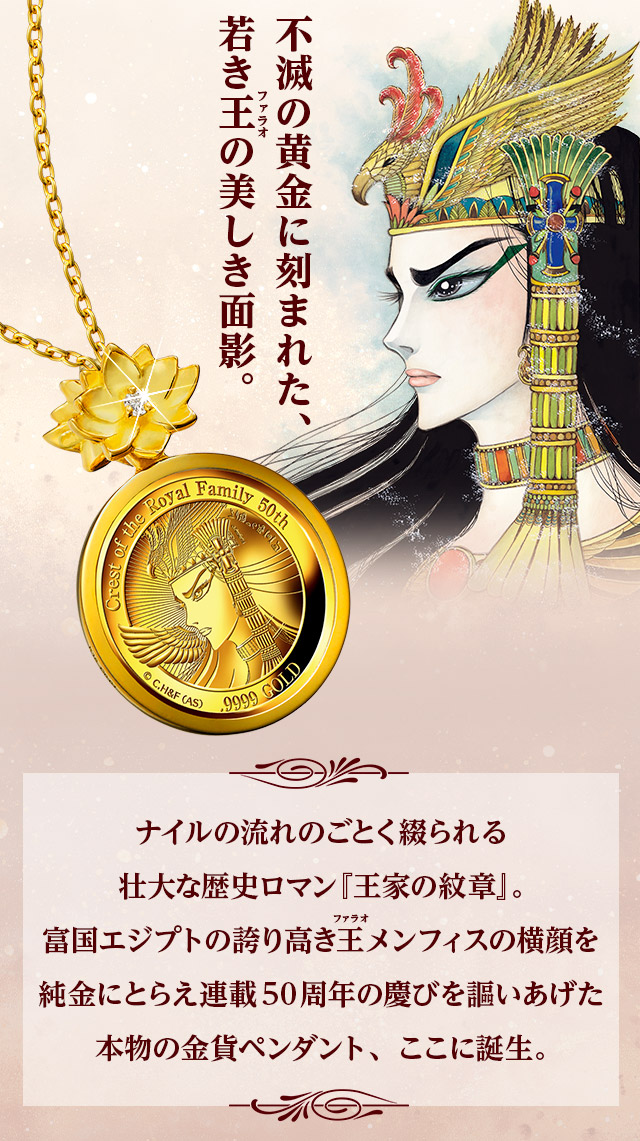 不滅の黄金に刻まれた、若き王の美しき面影。／ナイルの流れのごとく綴られる壮大な歴史ロマン『王家の紋章』。富国エジプトの誇り高き王メンフィスの横顔を純金にとらえ連載50周年の慶びを謳いあげた本物の金貨ペンダント、ここに誕生。
