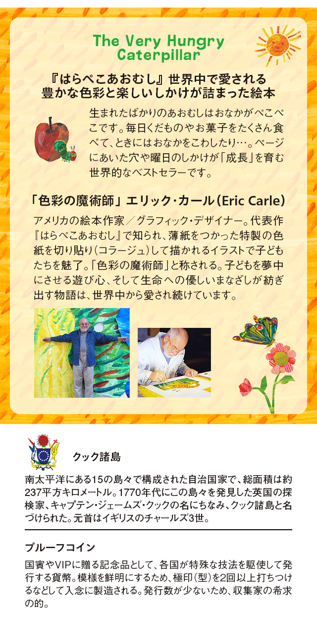 The Very Hungry Caterpillar、『はらぺこあおむし』世界中で愛される、豊かな色彩と楽しいしかけが詰まった絵本：日曜日の朝、ちいさなあおむしが生まれました。あおむしはおなかがぺこぺこです。毎日くだものやお菓子をたくさん食べて、ときにはおなかをこわしたり…。ページにあいた穴や曜日のしかけが「成長」を育む世界的なベストセラーです。／「色彩の魔術師」 エリック・カール（Eric Carle）：アメリカの絵本作家、グラフィック・デザイナー。代表作『はらぺこあおむし』で知られ、薄紙をつかった特製の色紙を切り貼り（コラージュ）して描かれるイラストとシンプルな文章で子どもたちを魅了。「色彩の魔術師」と称される圧倒的な美しさと、子どもを夢中にさせる遊び心、そして幼少期に父親と森を歩き、虫や動物の生態に触れた原体験がベースとなる生命への優しいまなざしが紡ぎ出す物語は、世界中から愛され続けています。