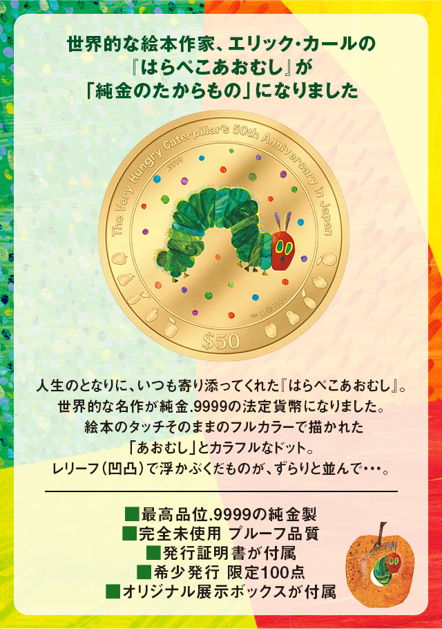 世界的な絵本作家、エリック・カールの『はらぺこあおむし』が、「純金のたからもの」になりました／人生のとなりに、いつも寄り添ってくれた『はらぺこあおむし』。世界的な名作が純金.9999の法定貨幣になりました。絵本のタッチそのままのフルカラーで描かれた、「あおむし」とカラフルなドット。レリーフ（凹凸）で浮かぶくだものが、ずらりと並んで…。／■最高品位.9999の純金製、■完全未使用 プルーフ品質、■発行証明書が付属、■希少発行 限定100点、■オリジナル展示ボックスが付属