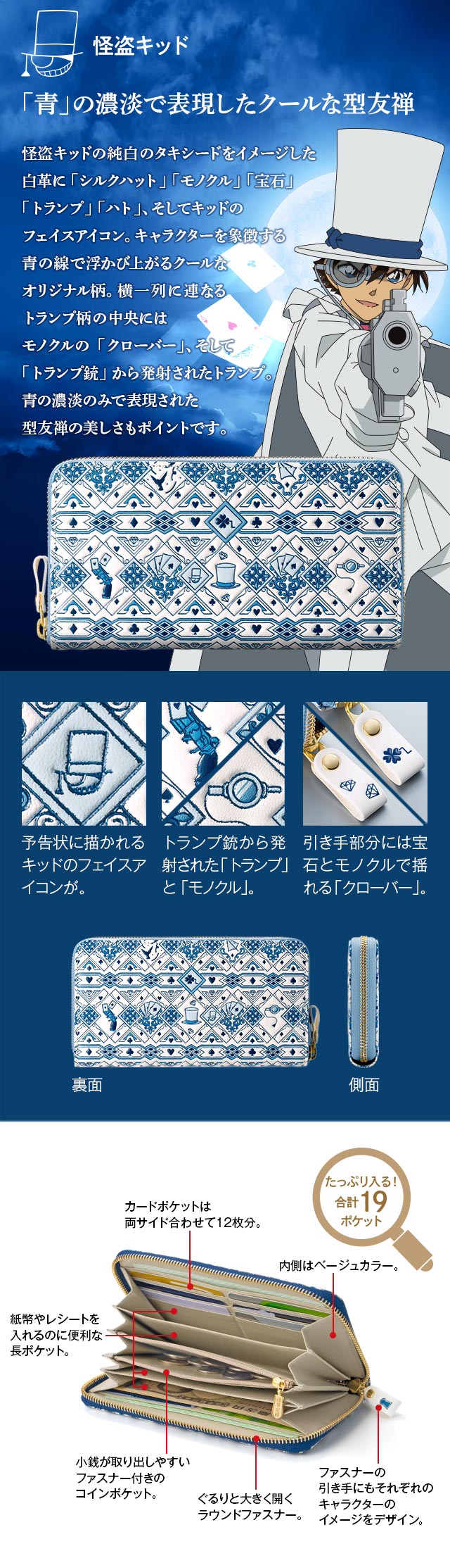 怪盗キッド：「青」の濃淡で表現したクールな型友禅。怪盗キッドの純白のタキシードをイメージした白革に「シルクハット」「モノクル」「宝石」「トランプ」「ハト」、そしてキッドのフェイスアイコン。キャラクターを象徴する青の線で浮かび上がるクールなオリジナル柄。横一列に連なるトランプ柄の中央にはモノクルの「クローバー」、そして「トランプ銃」から発射されたトランプ。青の濃淡のみで表現された型友禅の美しさもポイントです。／1、予告状に描かれるキッドのフェイスアイコンが。2、トランプ銃から発射された「トランプ」と「モノクル」。3、引き手部分には宝石とモノクルで揺れる「クローバー」。／たっぷり入る！合計19ポケット／●小銭が取り出しやすいファスナー付きのコインポケット。●ぐるりと大きく開くラウンドファスナー。●カードポケットは両サイド合わせて12枚分。●内側はベージュカラー。●ファスナーの引き手にもそれぞれのキャラクターのイメージをデザイン。●紙幣やレシートを入れるのに便利な長ポケット。