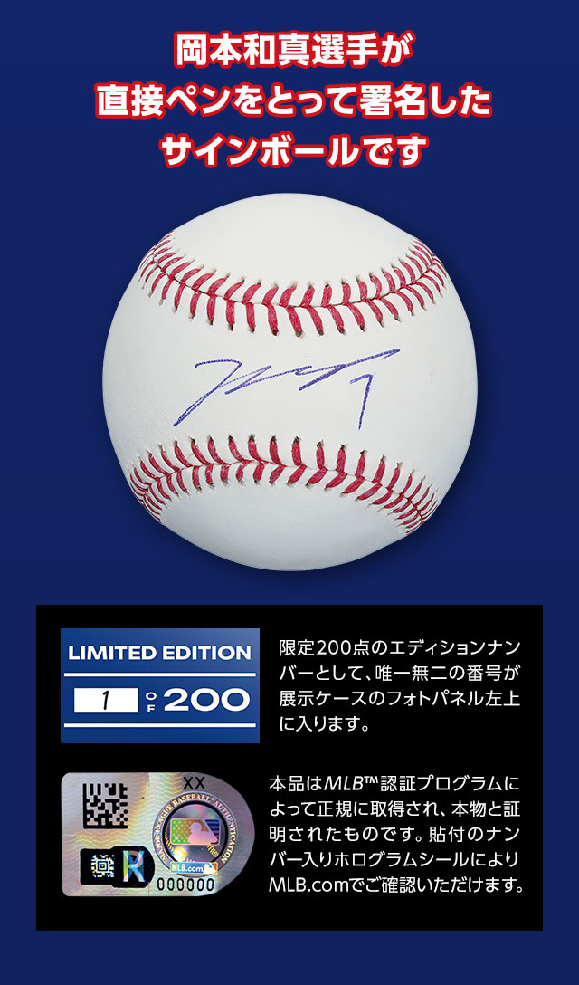 岡本和真選手が直接ペンをとって署名したサインボールです。限定200点のエディションナンバーとして、唯一無二の番号が展示ケースのフォトパネル左上に入ります。本品はMLB™認証プログラムによって正規に取得され、本物と証明されたものです。貼付のナンバー入りホログラムシールによりMLB.comでご確認いただけます。